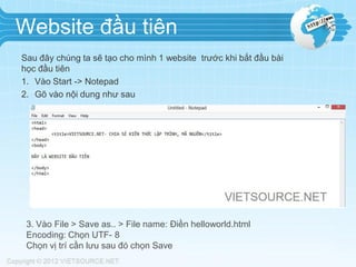 Website đầu tiên
Sau đây chúng ta sẽ tạo cho mình 1 website trước khi bắt đầu bài
học đầu tiên
1. Vào Start -> Notepad
2. Gõ vào nội dung như sau

3. Vào File > Save as.. > File name: Điền helloworld.html
Encoding: Chọn UTF- 8
Chọn vị trí cần lưu sau đó chọn Save

 