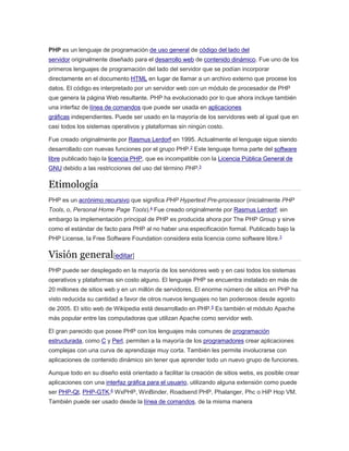 PHP es un lenguaje de programación de uso general de código del lado del
servidor originalmente diseñado para el desarrollo web de contenido dinámico. Fue uno de los
primeros lenguajes de programación del lado del servidor que se podían incorporar
directamente en el documento HTML en lugar de llamar a un archivo externo que procese los
datos. El código es interpretado por un servidor web con un módulo de procesador de PHP
que genera la página Web resultante. PHP ha evolucionado por lo que ahora incluye también
una interfaz de línea de comandos que puede ser usada en aplicaciones
gráficas independientes. Puede ser usado en la mayoría de los servidores web al igual que en
casi todos los sistemas operativos y plataformas sin ningún costo.
Fue creado originalmente por Rasmus Lerdorf en 1995. Actualmente el lenguaje sigue siendo
desarrollado con nuevas funciones por el grupo PHP.2
Este lenguaje forma parte del software
libre publicado bajo la licencia PHP, que es incompatible con la Licencia Pública General de
GNU debido a las restricciones del uso del término PHP.3
Etimología
PHP es un acrónimo recursivo que significa PHP Hypertext Pre-processor (inicialmente PHP
Tools, o, Personal Home Page Tools).4 Fue creado originalmente por Rasmus Lerdorf; sin
embargo la implementación principal de PHP es producida ahora por The PHP Group y sirve
como el estándar de facto para PHP al no haber una especificación formal. Publicado bajo la
PHP License, la Free Software Foundation considera esta licencia como software libre.3
Visión general[editar]
PHP puede ser desplegado en la mayoría de los servidores web y en casi todos los sistemas
operativos y plataformas sin costo alguno. El lenguaje PHP se encuentra instalado en más de
20 millones de sitios web y en un millón de servidores. El enorme número de sitios en PHP ha
visto reducida su cantidad a favor de otros nuevos lenguajes no tan poderosos desde agosto
de 2005. El sitio web de Wikipedia está desarrollado en PHP.5
Es también el módulo Apache
más popular entre las computadoras que utilizan Apache como servidor web.
El gran parecido que posee PHP con los lenguajes más comunes de programación
estructurada, como C y Perl, permiten a la mayoría de los programadores crear aplicaciones
complejas con una curva de aprendizaje muy corta. También les permite involucrarse con
aplicaciones de contenido dinámico sin tener que aprender todo un nuevo grupo de funciones.
Aunque todo en su diseño está orientado a facilitar la creación de sitios webs, es posible crear
aplicaciones con una interfaz gráfica para el usuario, utilizando alguna extensión como puede
ser PHP-Qt, PHP-GTK,6
WxPHP, WinBinder, Roadsend PHP, Phalanger, Phc o HiP Hop VM.
También puede ser usado desde la línea de comandos, de la misma manera
 