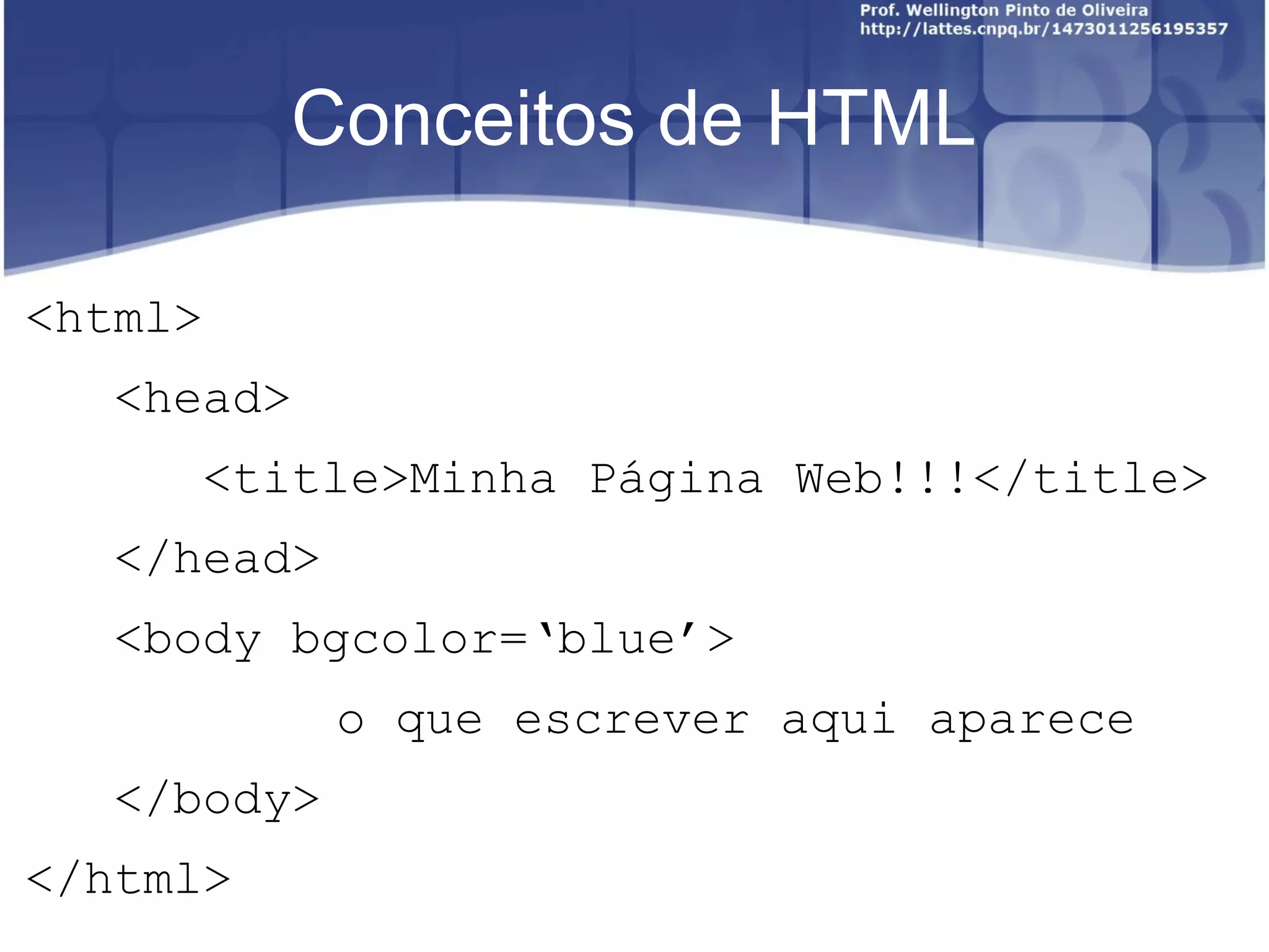 Conceitos de HTML 
<html> 
<head> 
<title>Minha Página Web!!!</title> 
</head> 
<body bgcolor=‘blue’> 
o que escrever aqui aparece 
</body> 
</html> 
 
