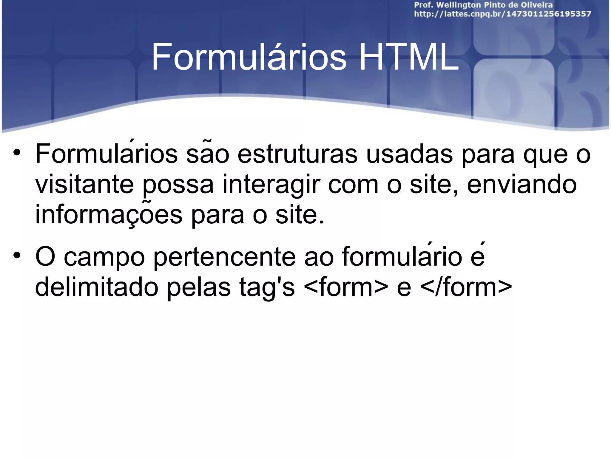 Formulários HTML 
• Formulários são estruturas usadas para que o 
visitante possa interagir com o site, enviando 
informacõ̧es para o site. 
• O campo pertencente ao formulário é 
delimitado pelas tag's <form> e </form> 
 