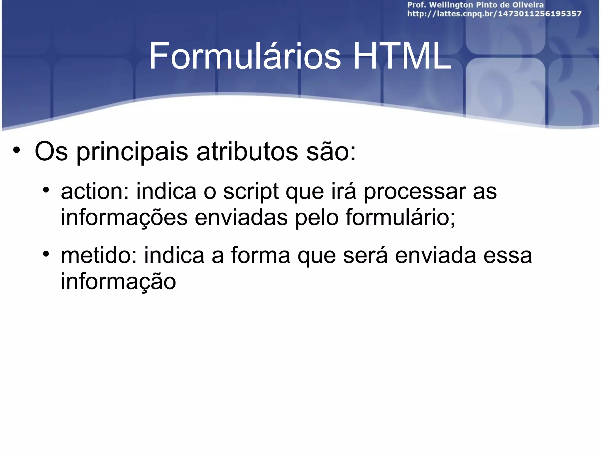 Formulários HTML 
• Os principais atributos são: 
• action: indica o script que irá processar as 
informações enviadas pelo formulário; 
• metido: indica a forma que será enviada essa 
informação 
 