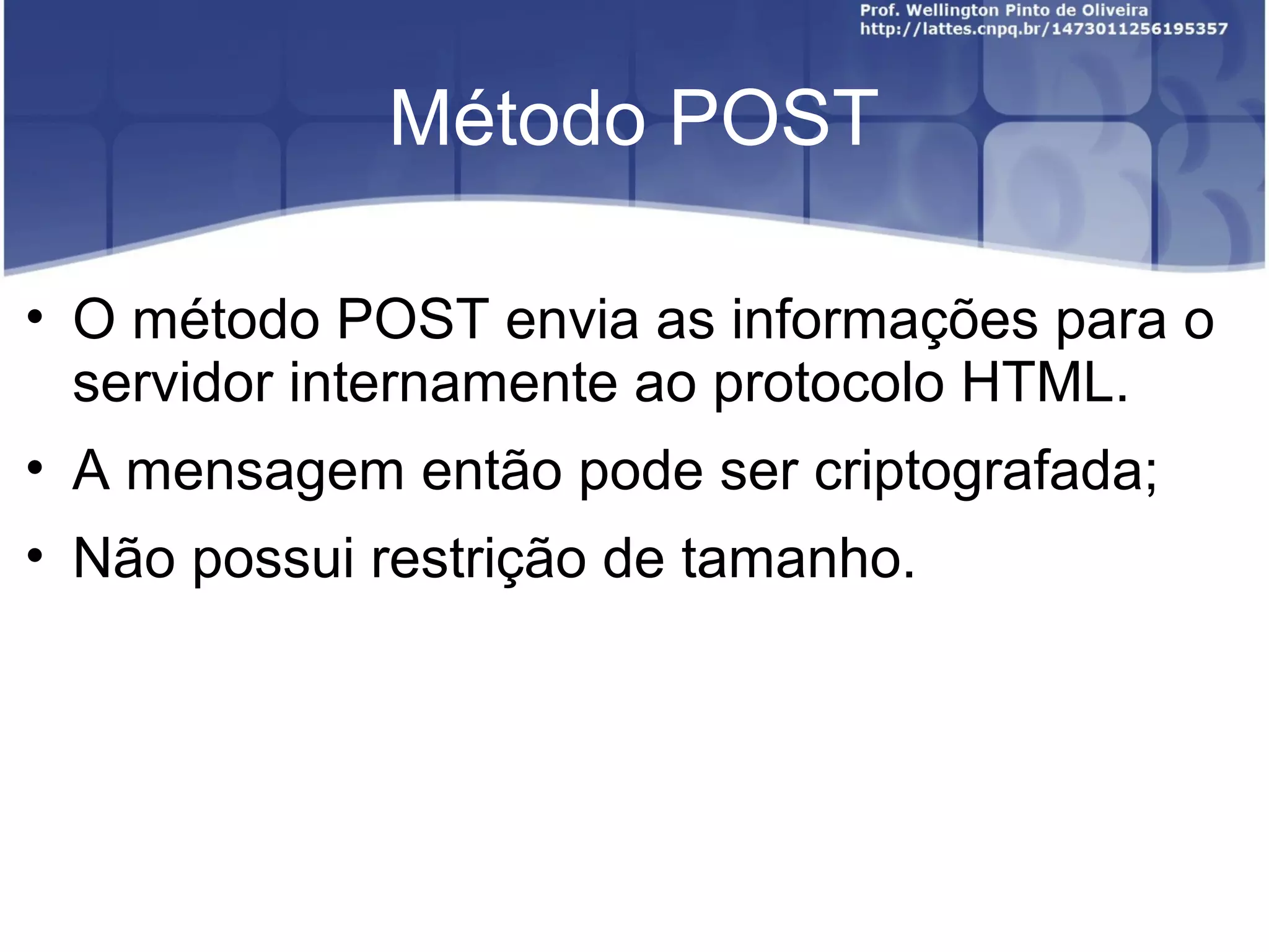 Método POST 
• O método POST envia as informações para o 
servidor internamente ao protocolo HTML. 
• A mensagem então pode ser criptografada; 
• Não possui restrição de tamanho. 
 