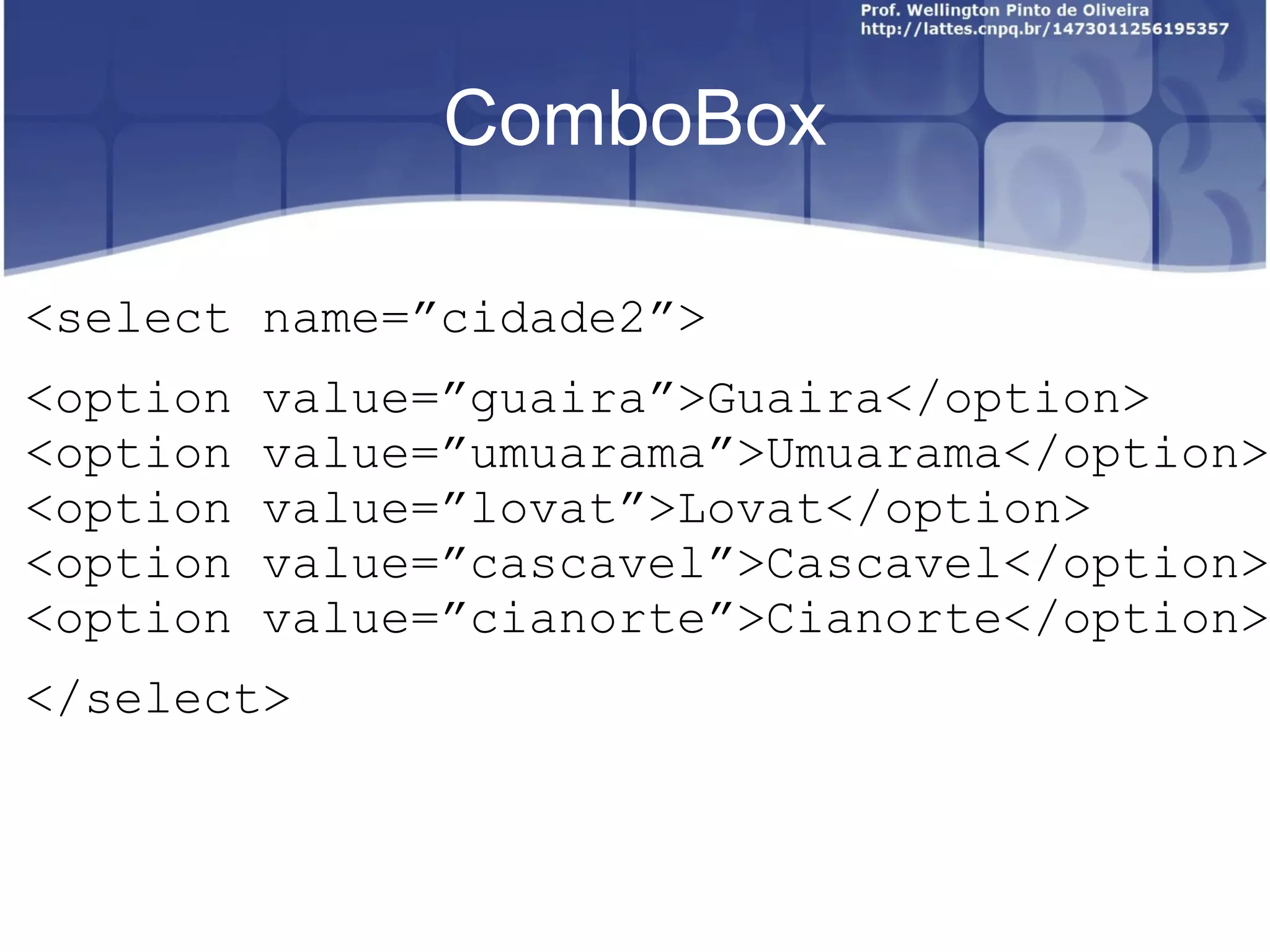 ComboBox 
<select name=”cidade2”> 
<option value=”guaira”>Guaira</option> 
<option value=”umuarama”>Umuarama</option> 
<option value=”lovat”>Lovat</option> 
<option value=”cascavel”>Cascavel</option> 
<option value=”cianorte”>Cianorte</option> 
</select> 
 