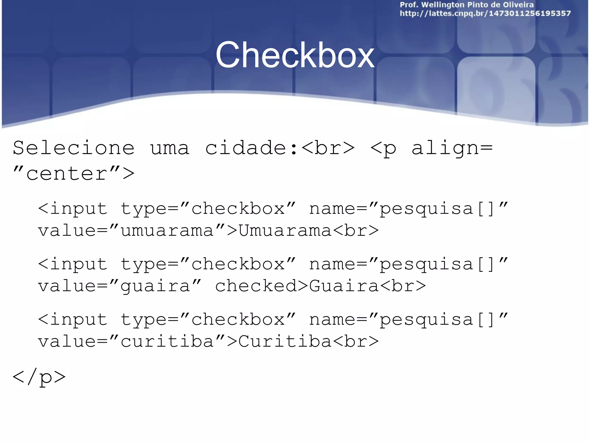Checkbox 
Selecione uma cidade:<br> <p align= 
”center”> 
<input type=”checkbox” name=”pesquisa[]” 
value=”umuarama”>Umuarama<br> 
<input type=”checkbox” name=”pesquisa[]” 
value=”guaira” checked>Guaira<br> 
<input type=”checkbox” name=”pesquisa[]” 
value=”curitiba”>Curitiba<br> 
</p> 
 