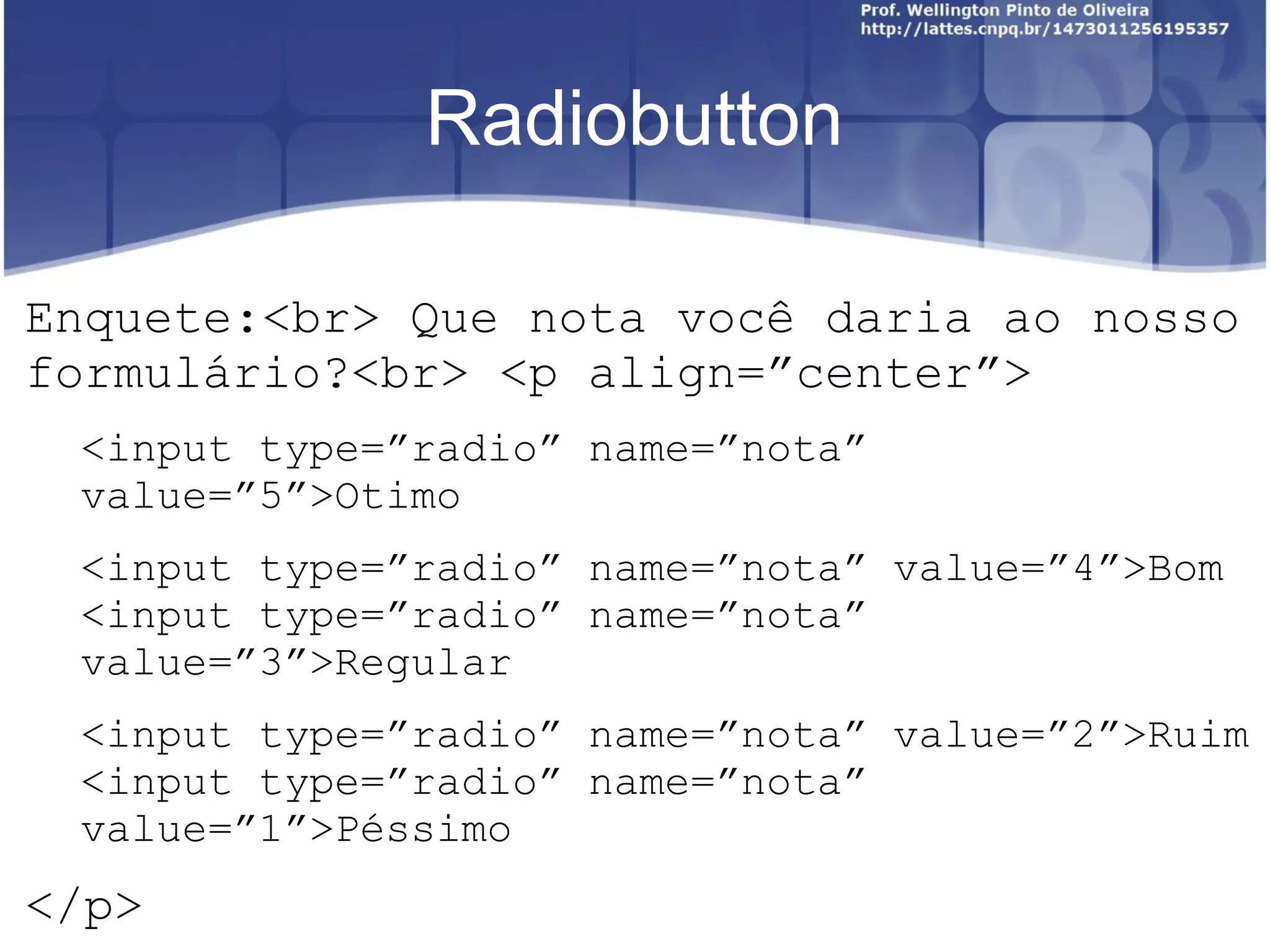 Radiobutton 
Enquete:<br> Que nota você daria ao nosso 
formulário?<br> <p align=”center”> 
<input type=”radio” name=”nota” 
value=”5”>Otimo 
<input type=”radio” name=”nota” value=”4”>Bom 
<input type=”radio” name=”nota” 
value=”3”>Regular 
<input type=”radio” name=”nota” value=”2”>Ruim 
<input type=”radio” name=”nota” 
value=”1”>Péssimo 
</p> 
 