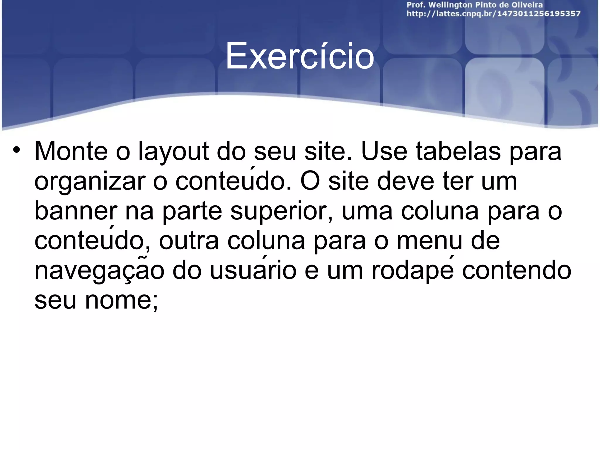 Exercício 
• Monte o layout do seu site. Use tabelas para 
organizar o conteúdo. O site deve ter um 
banner na parte superior, uma coluna para o 
conteúdo, outra coluna para o menu de 
navegacão ̧ do usuário e um rodapé contendo 
seu nome; 
 