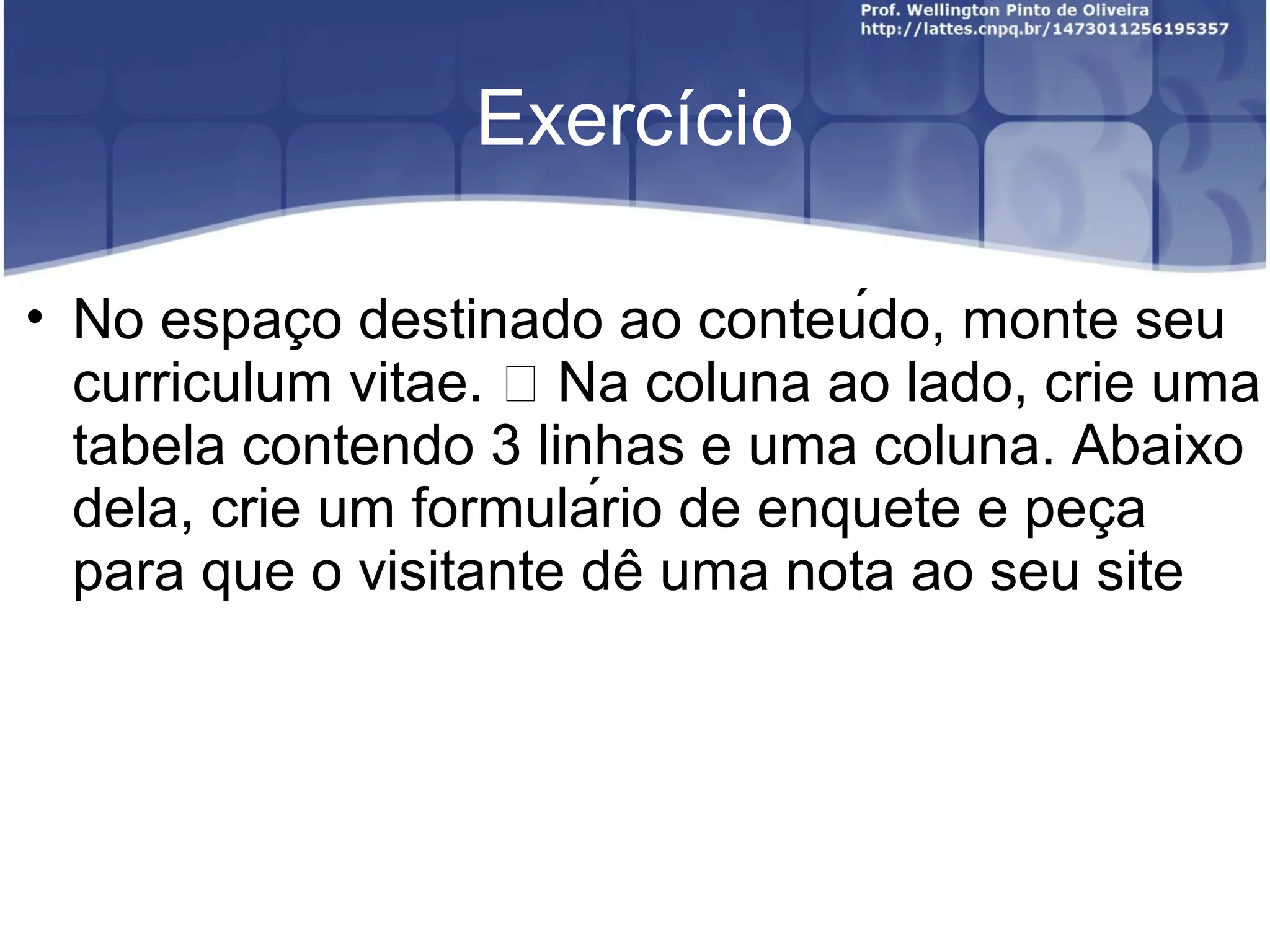 Exercício 
• No espaco ̧ destinado ao conteúdo, monte seu 
curriculum vitae.  Na coluna ao lado, crie uma 
tabela contendo 3 linhas e uma coluna. Abaixo 
dela, crie um formulário de enquete e peca̧ 
para que o visitante de ̂uma nota ao seu site 
 