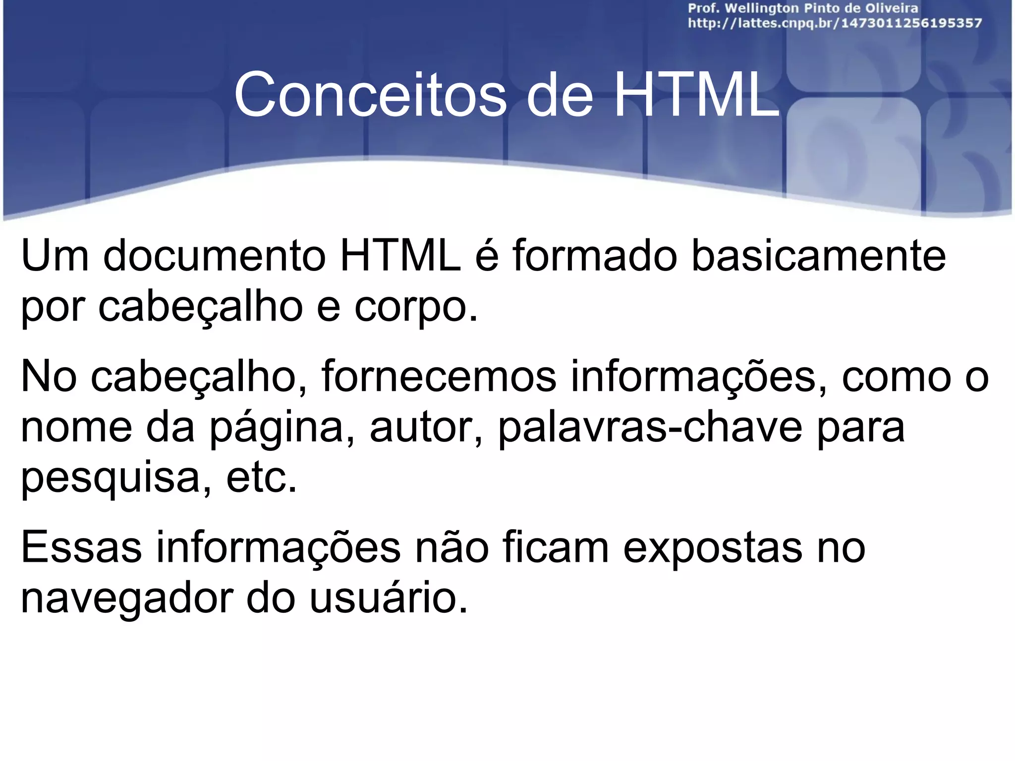 Conceitos de HTML 
Um documento HTML é formado basicamente 
por cabeçalho e corpo. 
No cabeçalho, fornecemos informações, como o 
nome da página, autor, palavras-chave para 
pesquisa, etc. 
Essas informações não ficam expostas no 
navegador do usuário. 
 