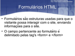 Formulários HTML 
• Formulários são estruturas usadas para que o 
visitante possa interagir com o site, enviando 
informacõ̧es para o site. 
• O campo pertencente ao formulário é 
delimitado pelas tag's <form> e </form> 
 