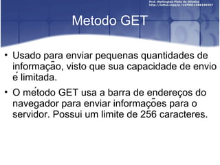 Metodo GET 
• Usado para enviar pequenas quantidades de 
informacão, visto ̧ que sua capacidade de envio 
é limitada. 
• O método GET usa a barra de endereco̧s do 
navegador para enviar informacõ̧es para o 
servidor. Possui um limite de 256 caracteres. 
 