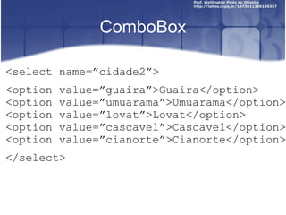 ComboBox 
<select name=”cidade2”> 
<option value=”guaira”>Guaira</option> 
<option value=”umuarama”>Umuarama</option> 
<option value=”lovat”>Lovat</option> 
<option value=”cascavel”>Cascavel</option> 
<option value=”cianorte”>Cianorte</option> 
</select> 
 
