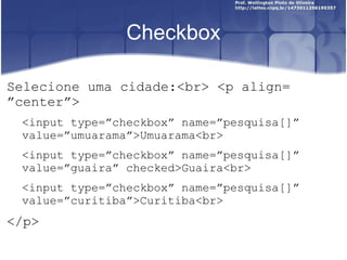 Checkbox 
Selecione uma cidade:<br> <p align= 
”center”> 
<input type=”checkbox” name=”pesquisa[]” 
value=”umuarama”>Umuarama<br> 
<input type=”checkbox” name=”pesquisa[]” 
value=”guaira” checked>Guaira<br> 
<input type=”checkbox” name=”pesquisa[]” 
value=”curitiba”>Curitiba<br> 
</p> 
 