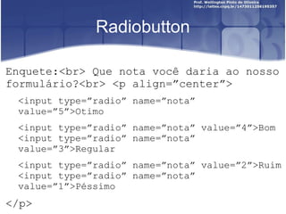 Radiobutton 
Enquete:<br> Que nota você daria ao nosso 
formulário?<br> <p align=”center”> 
<input type=”radio” name=”nota” 
value=”5”>Otimo 
<input type=”radio” name=”nota” value=”4”>Bom 
<input type=”radio” name=”nota” 
value=”3”>Regular 
<input type=”radio” name=”nota” value=”2”>Ruim 
<input type=”radio” name=”nota” 
value=”1”>Péssimo 
</p> 
 