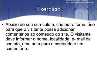 Exercício 
• Abaixo de seu curriculum, crie outro formulário 
para que o visitante possa adicionar 
comentários ao conteúdo do site. O visitante 
deve informar o nome, localidade, e- mail de 
contato, uma nota para o conteúdo e um 
comentário.. 
 