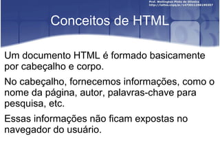Conceitos de HTML 
Um documento HTML é formado basicamente 
por cabeçalho e corpo. 
No cabeçalho, fornecemos informações, como o 
nome da página, autor, palavras-chave para 
pesquisa, etc. 
Essas informações não ficam expostas no 
navegador do usuário. 
 