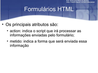 Formulários HTML 
• Os principais atributos são: 
• action: indica o script que irá processar as 
informações enviadas pelo formulário; 
• metido: indica a forma que será enviada essa 
informação 
 