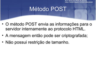 Método POST 
• O método POST envia as informações para o 
servidor internamente ao protocolo HTML. 
• A mensagem então pode ser criptografada; 
• Não possui restrição de tamanho. 
 
