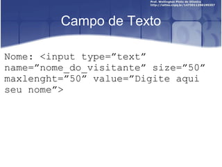 Campo de Texto 
Nome: <input type=”text” 
name=”nome_do_visitante” size=”50” 
maxlenght=”50” value=”Digite aqui 
seu nome”> 
 