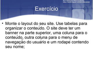 Exercício 
• Monte o layout do seu site. Use tabelas para 
organizar o conteúdo. O site deve ter um 
banner na parte superior, uma coluna para o 
conteúdo, outra coluna para o menu de 
navegacão ̧ do usuário e um rodapé contendo 
seu nome; 
 