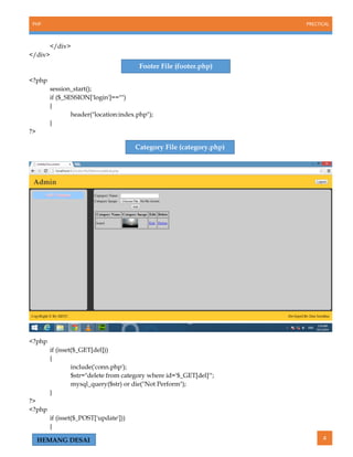 PHP PRECTICAL
4HEMANG DESAI
</div>
</div>
<?php
session_start();
if ($_SESSION['login']=="")
{
header("location:index.php");
}
?>
<?php
if (isset($_GET[del]))
{
include('conn.php');
$str="delete from category where id='$_GET[del]'";
mysql_query($str) or die("Not Perform");
}
?>
<?php
if (isset($_POST['update']))
{
Category File (category.php)
Footer File (footer.php)
 