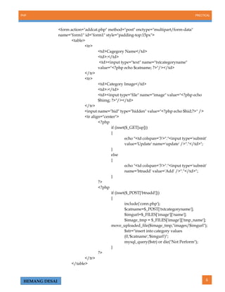 PHP PRECTICAL
6HEMANG DESAI
<form action="addcat.php" method="post" enctype="multipart/form-data"
name="form1" id="form1" style="padding-top:15px">
<table>
<tr>
<td>Cagegory Name</td>
<td>:</td>
<td><input type="text" name="txtcategoryname"
value="<?php echo $catname; ?>"/></td>
</tr>
<tr>
<td>Category Image</td>
<td>:</td>
<td><input type="file" name="image" value="<?php echo
$himg; ?>"/></td>
</tr>
<input name="hid" type="hidden" value="<?php echo $hid;?>" />
<tr align="center">
<?php
if (isset($_GET[up]))
{
echo "<td colspan='3'>"."<input type='submit'
value='Update' name='update' />"."</td>";
}
else
{
echo "<td colspan='3'>"."<input type='submit'
name='btnadd' value='Add' />"."</td>";
}
?>
<?php
if (isset($_POST['btnadd']))
{
include('conn.php');
$catname=$_POST['txtcategoryname'];
$imgurl=$_FILES['image']['name'];
$image_tmp = $_FILES['image']['tmp_name'];
move_uploaded_file($image_tmp,"images/$imgurl");
$str="insert into category values
(0,'$catname','$imgurl')";
mysql_query($str) or die("Not Perform");
}
?>
</tr>
</table>
 