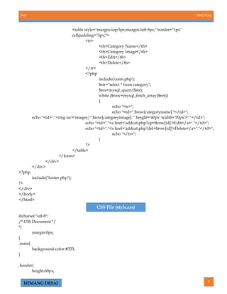 PHP PRECTICAL
7HEMANG DESAI
<table style="margin-top:5px;margin-left:5px;" border="1px"
cellpadding="3px;">
<tr>
<th>Category Name</th>
<th>Category Image</th>
<th>Edit</th>
<th>Delete</th>
</tr>
<?php
include('conn.php');
$str="select * from category";
$res=mysql_query($str);
while ($row=mysql_fetch_array($res))
{
echo "<tr>";
echo "<td>".$row[categoryname]."</td>";
echo "<td>"."<img src='images/".$row[categoeyimage]."' height='40px' width='70px'>"."</td>";
echo "<td>"."<a href='addcat.php?up=$row[id]'>Edit</a>"."</td>";
echo "<td>"."<a href='addcat.php?del=$row[id]'>Delete</a>"."</td>";
echo "</tr>";
}
?>
</table>
</form>
</div>
</div>
<?php
include("footer.php");
?>
</div>
</body>
</html>
@charset "utf-8";
/* CSS Document */
*{
margin:0px;
}
.main{
background-color:#333;
}
.header{
height:60px;
CSS File (style.css)
 