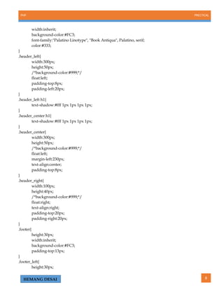 PHP PRECTICAL
8HEMANG DESAI
width:inherit;
background-color:#FC3;
font-family:"Palatino Linotype", "Book Antiqua", Palatino, serif;
color:#333;
}
.header_left{
width:300px;
height:50px;
/*background-color:#999;*/
float:left;
padding-top:8px;
padding-left:20px;
}
.header_left h1{
text-shadow:#fff 1px 1px 1px 1px;
}
.header_center h1{
text-shadow:#fff 1px 1px 1px 1px;
}
.header_center{
width:300px;
height:50px;
/*background-color:#999;*/
float:left;
margin-left:230px;
text-align:center;
padding-top:8px;
}
.header_right{
width:100px;
height:40px;
/*background-color:#999;*/
float:right;
text-align:right;
padding-top:20px;
padding-right:20px;
}
.footer{
height:30px;
width:inherit;
background-color:#FC3;
padding-top:13px;
}
.footer_left{
height:30px;
 
