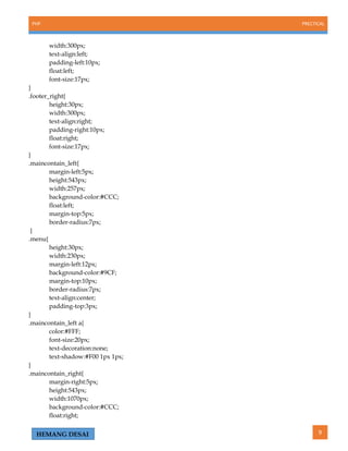 PHP PRECTICAL
9HEMANG DESAI
width:300px;
text-align:left;
padding-left:10px;
float:left;
font-size:17px;
}
.footer_right{
height:30px;
width:300px;
text-align:right;
padding-right:10px;
float:right;
font-size:17px;
}
.maincontain_left{
margin-left:5px;
height:543px;
width:257px;
background-color:#CCC;
float:left;
margin-top:5px;
border-radius:7px;
}
.menu{
height:30px;
width:230px;
margin-left:12px;
background-color:#9CF;
margin-top:10px;
border-radius:7px;
text-align:center;
padding-top:3px;
}
.maincontain_left a{
color:#FFF;
font-size:20px;
text-decoration:none;
text-shadow:#F00 1px 1px;
}
.maincontain_right{
margin-right:5px;
height:543px;
width:1070px;
background-color:#CCC;
float:right;
 