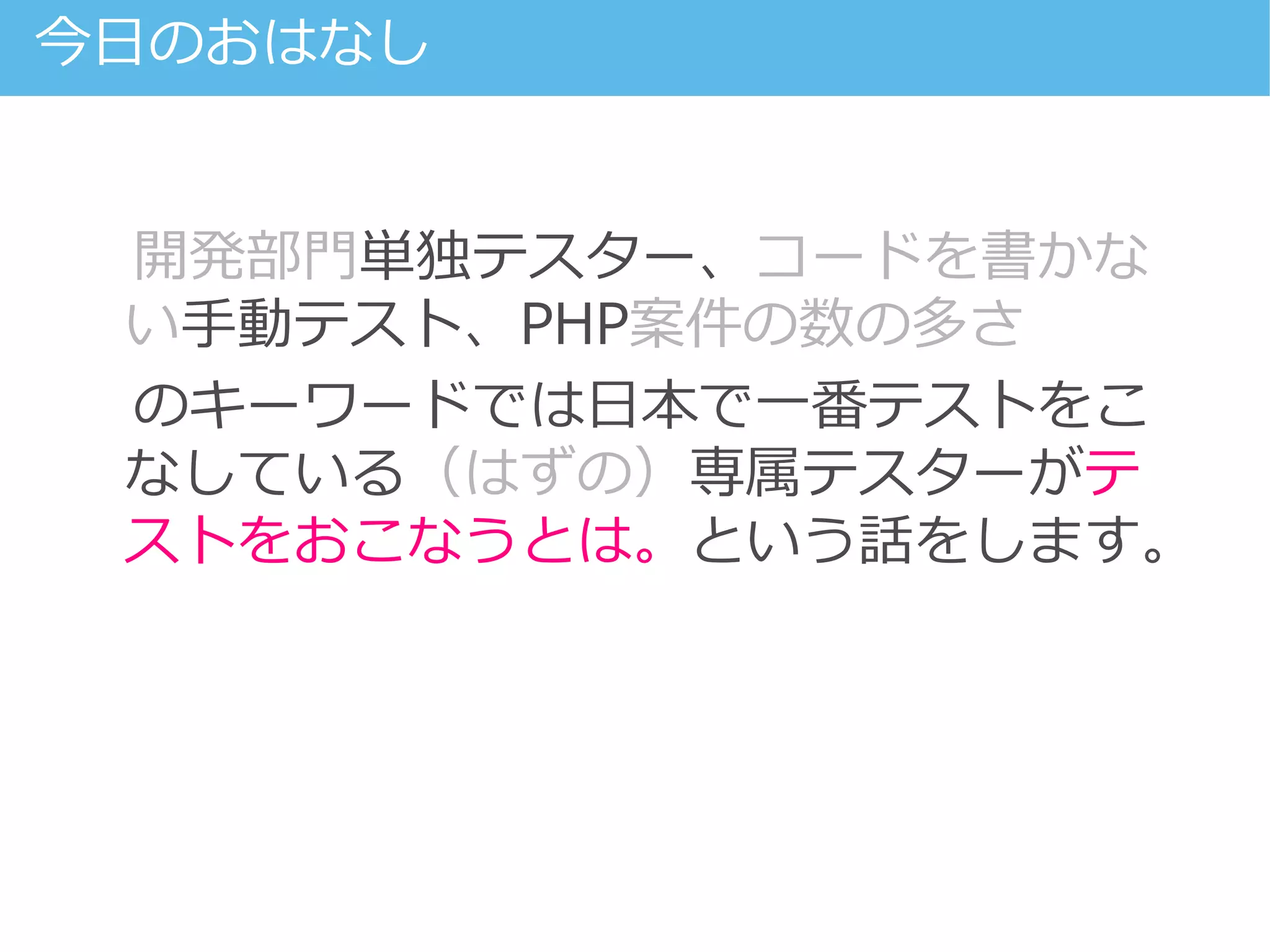 開発部門単独テスター、コードを書かな
い手動テスト、PHP案件の数の多さ
のキーワードでは日本で一番テストをこ
なしている（はずの）専属テスターがテ
ストをおこなうとは。という話をします。
今日のおはなし
 
