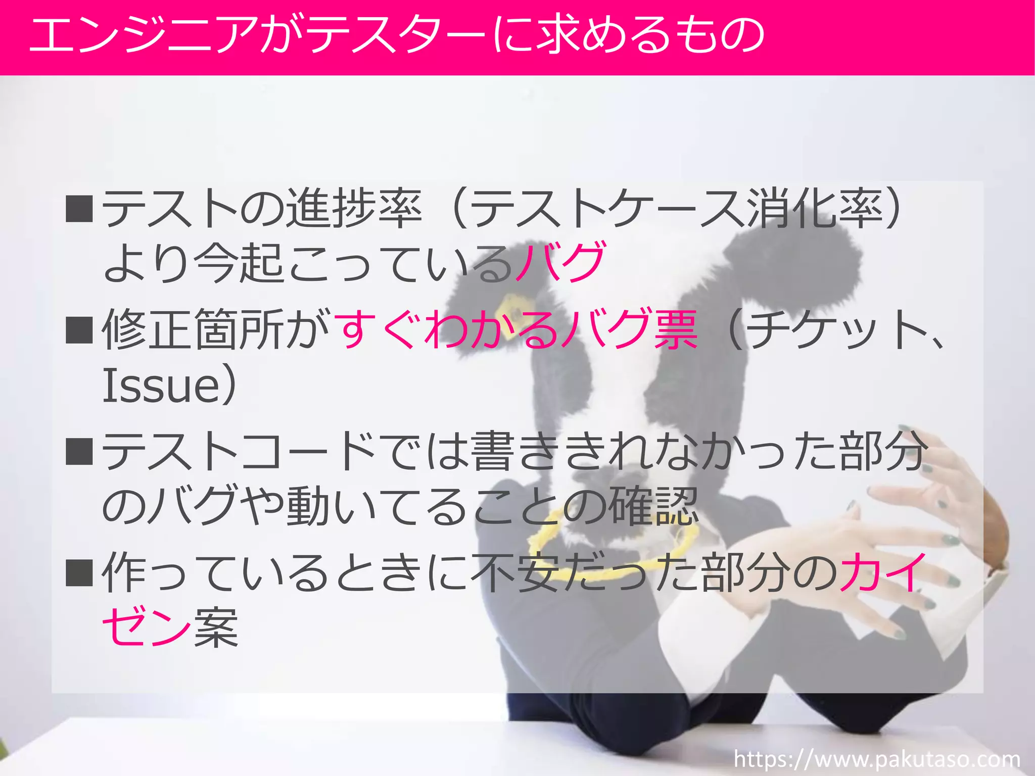 テストの進捗率（テストケース消化率）
より今起こっているバグ
修正箇所がすぐわかるバグ票（チケット、
Issue）
テストコードでは書ききれなかった部分
のバグや動いてることの確認
作っているときに不安だった部分のカイ
ゼン案
エンジニアがテスターに求めるもの
https://www.pakutaso.com
 
