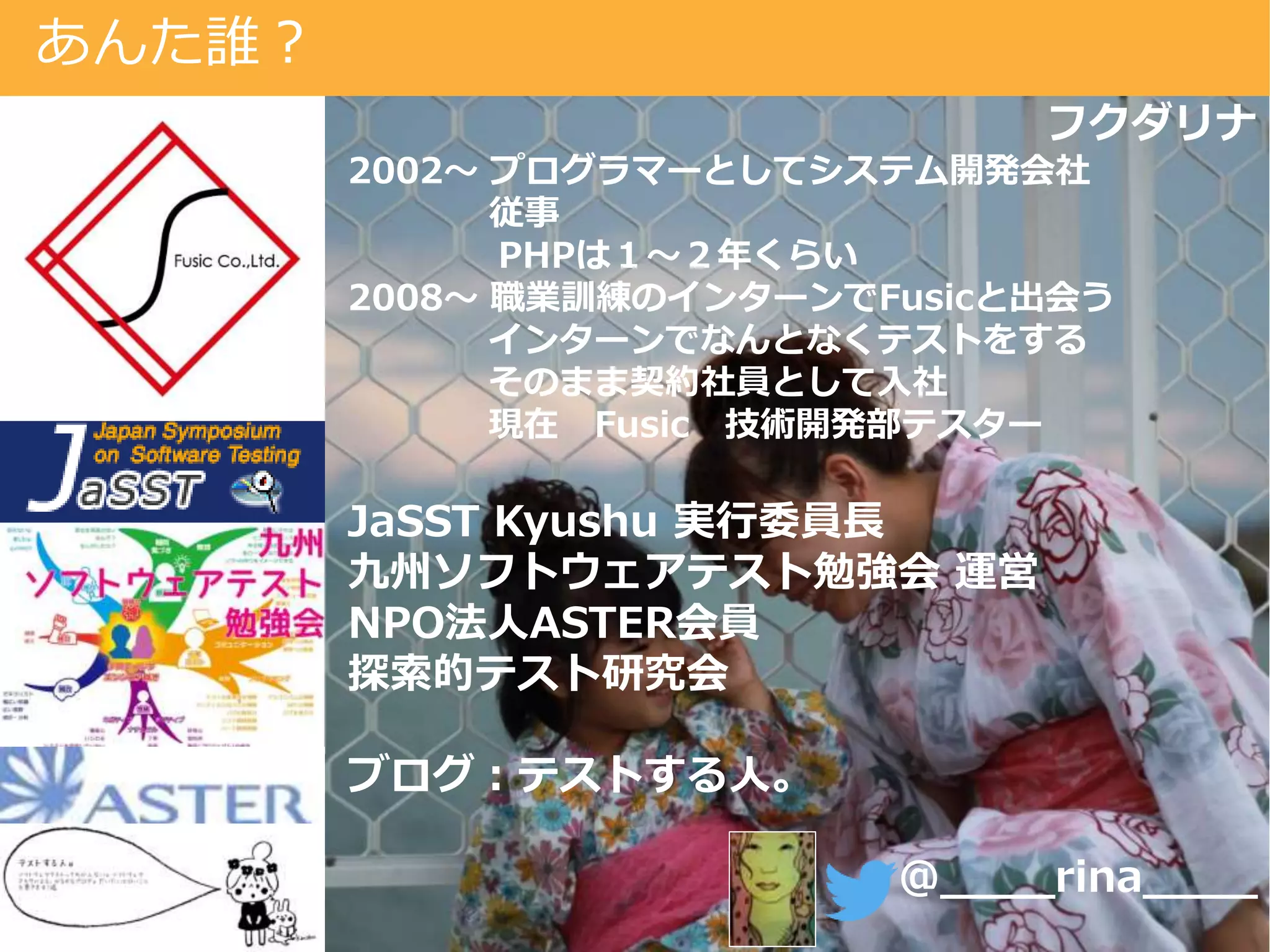 あんた誰？
フクダリナ
2002～ プログラマーとしてシステム開発会社
従事
PHPは１～２年くらい
2008～ 職業訓練のインターンでFusicと出会う
インターンでなんとなくテストをする
そのまま契約社員として入社
現在 Fusic 技術開発部テスター
JaSST Kyushu 実行委員長
九州ソフトウェアテスト勉強会 運営
NPO法人ASTER会員
探索的テスト研究会
ブログ：テストする人。
@____rina____
 