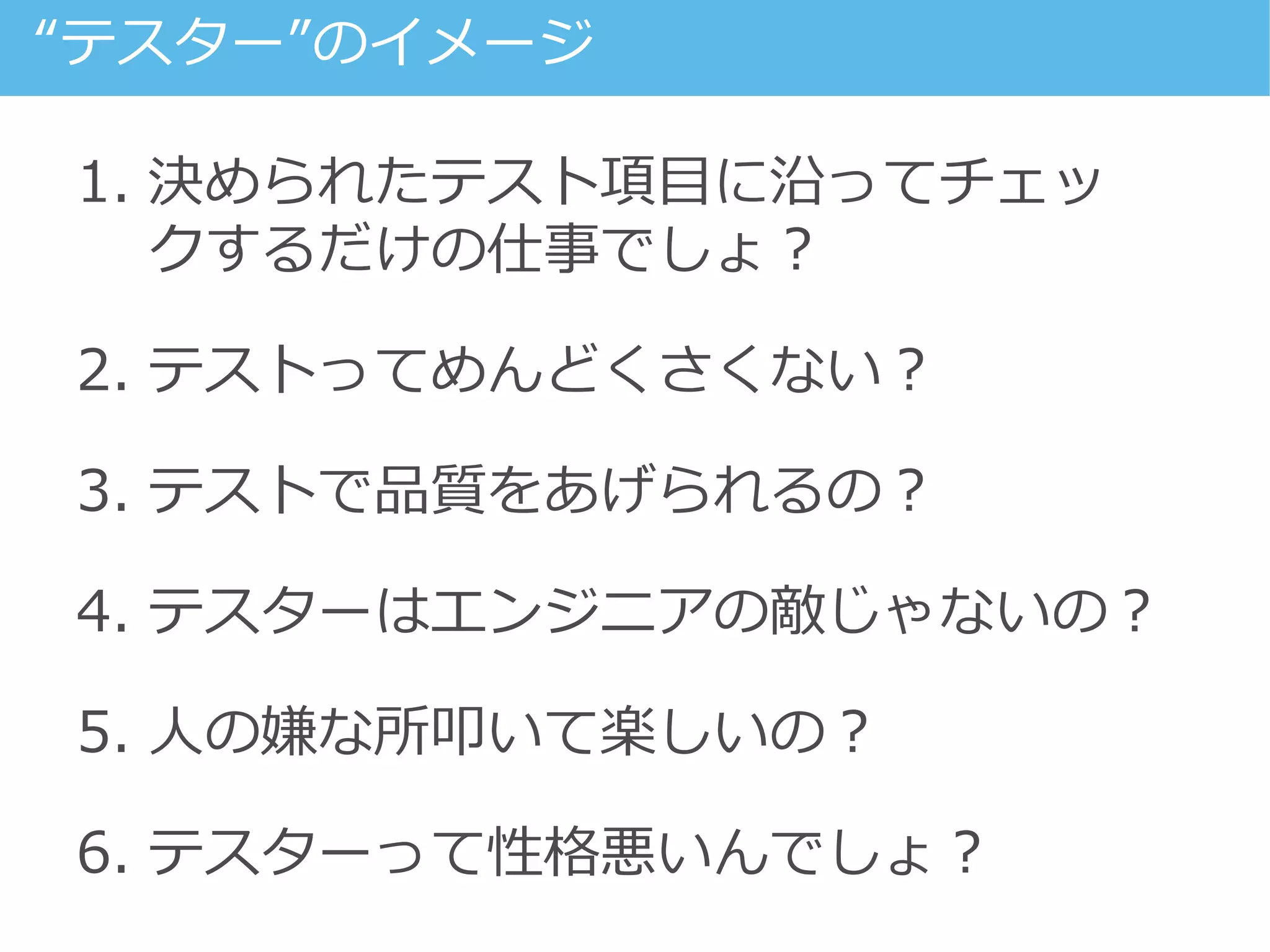 1. 決められたテスト項目に沿ってチェッ
クするだけの仕事でしょ？
2. テストってめんどくさくない？
3. テストで品質をあげられるの？
4. テスターはエンジニアの敵じゃないの？
5. 人の嫌な所叩いて楽しいの？
6. テスターって性格悪いんでしょ？
“テスター”のイメージ
 
