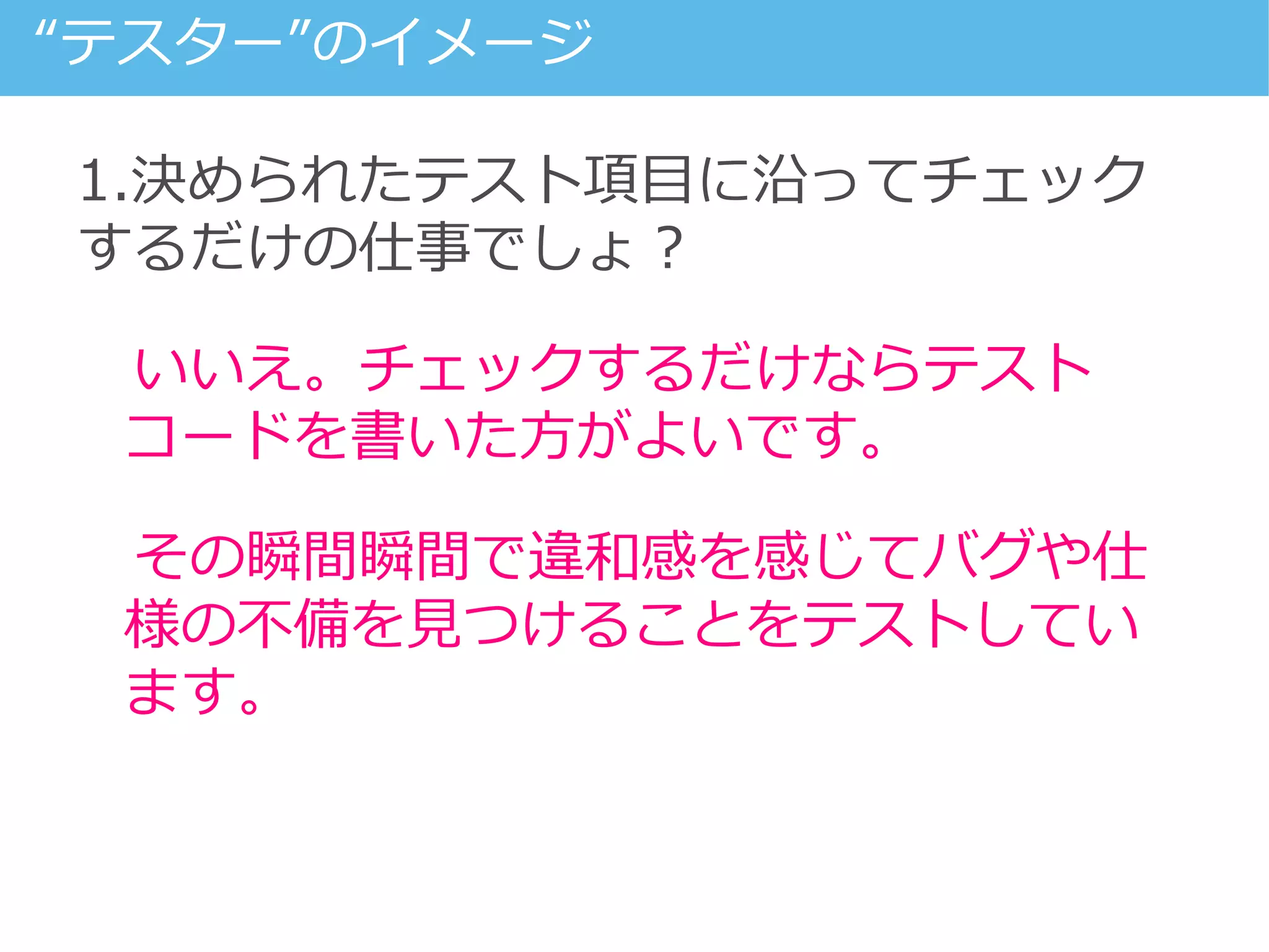 1.決められたテスト項目に沿ってチェック
するだけの仕事でしょ？
いいえ。チェックするだけならテスト
コードを書いた方がよいです。
その瞬間瞬間で違和感を感じてバグや仕
様の不備を見つけることをテストしてい
ます。
“テスター”のイメージ
 