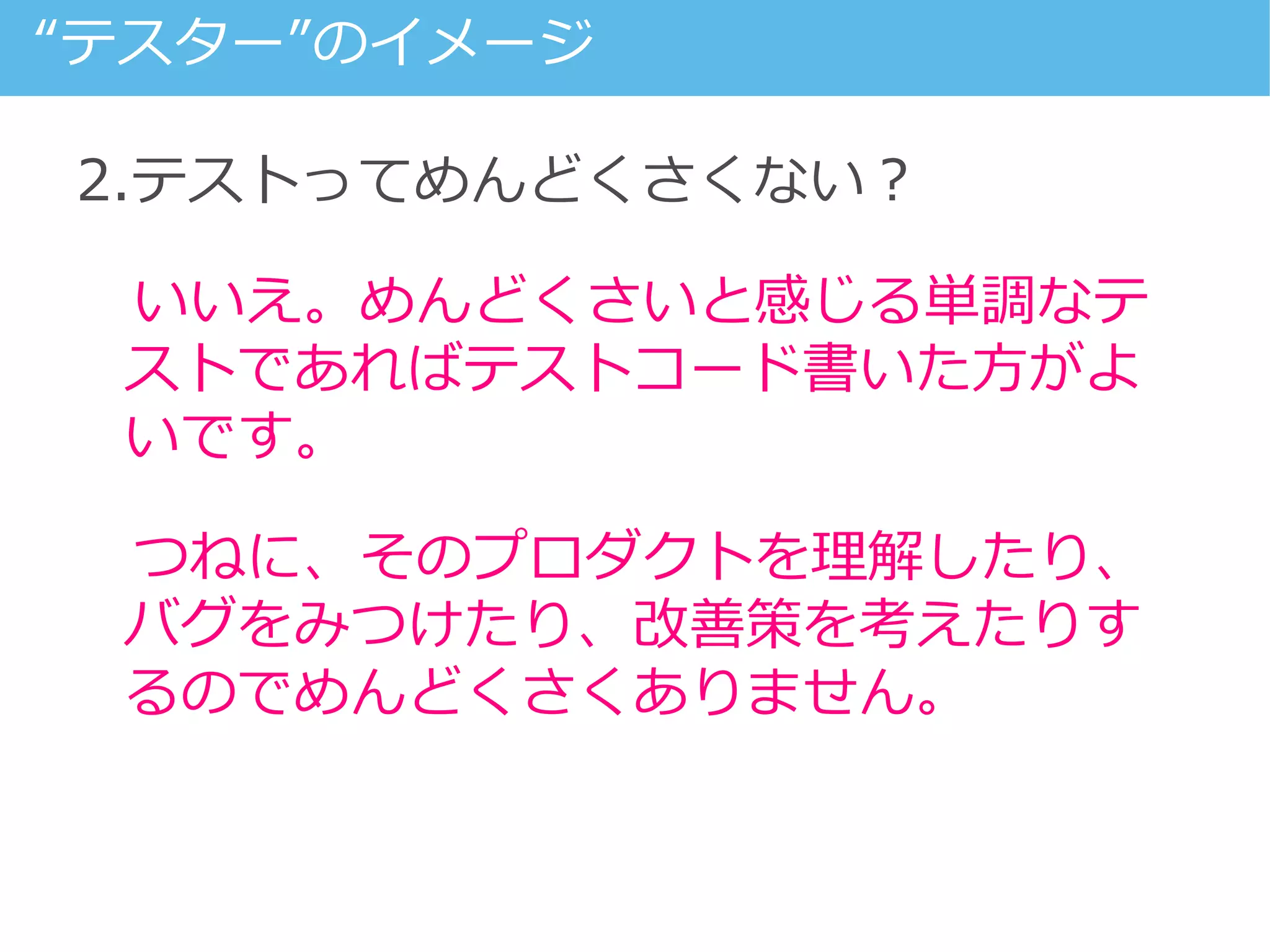 2.テストってめんどくさくない？
いいえ。めんどくさいと感じる単調なテ
ストであればテストコード書いた方がよ
いです。
つねに、そのプロダクトを理解したり、
バグをみつけたり、改善策を考えたりす
るのでめんどくさくありません。
“テスター”のイメージ
 