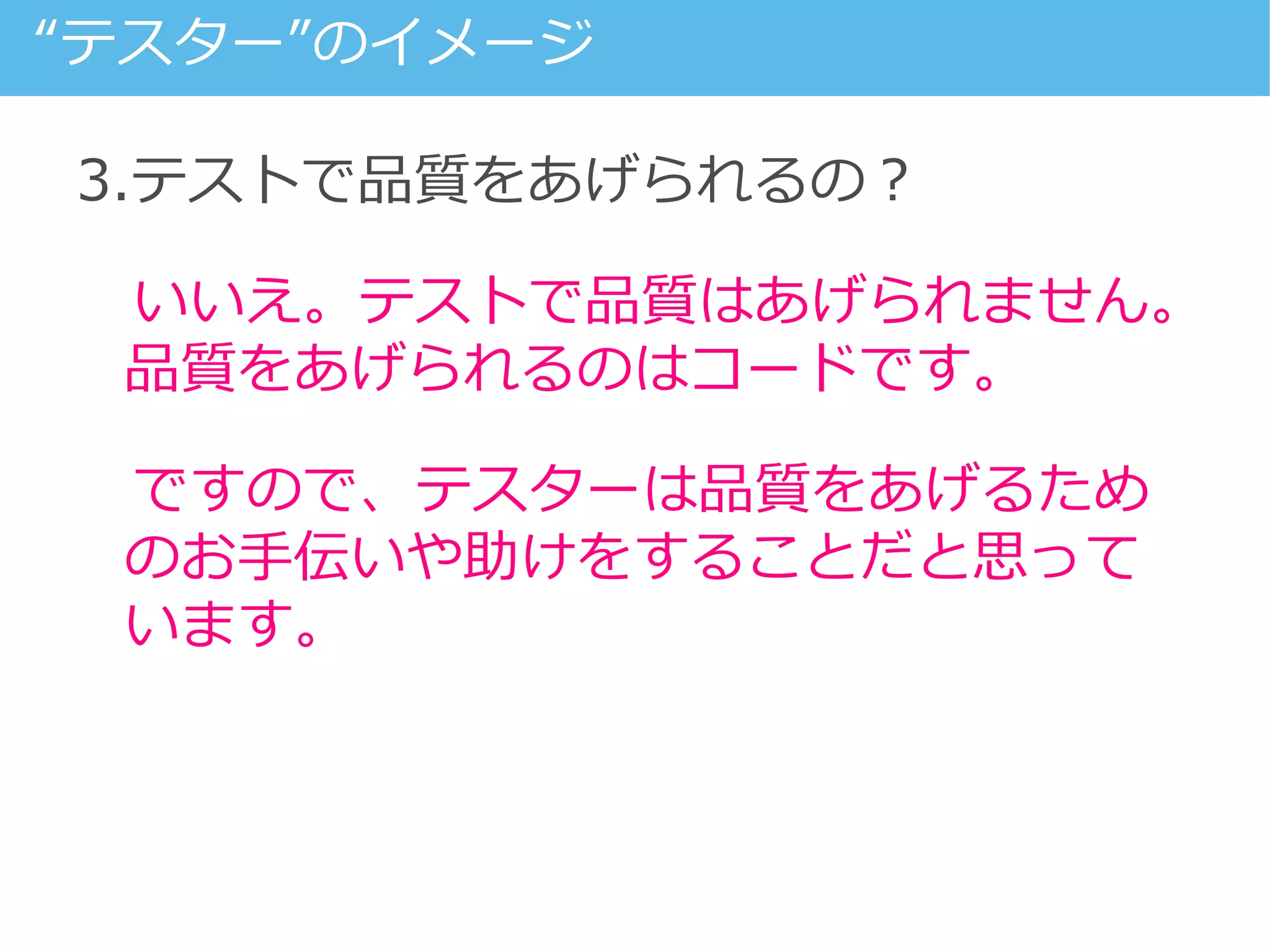 3.テストで品質をあげられるの？
いいえ。テストで品質はあげられません。
品質をあげられるのはコードです。
ですので、テスターは品質をあげるため
のお手伝いや助けをすることだと思って
います。
“テスター”のイメージ
 