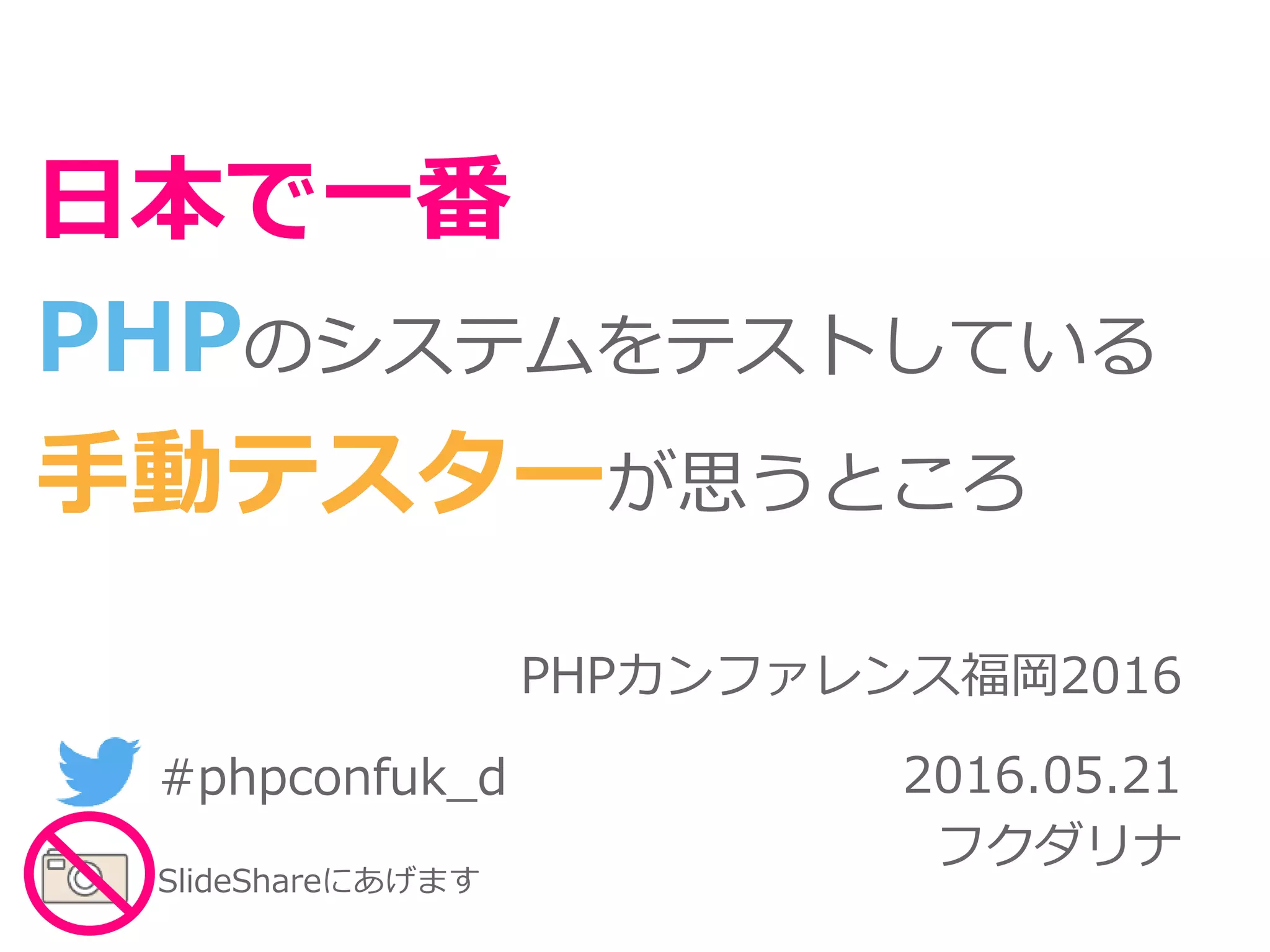 PHPカンファレンス福岡2016
2016.05.21
フクダリナ
日本で一番
PHPのシステムをテストしている
手動テスターが思うところ
#phpconfuk_d
SlideShareにあげます
 