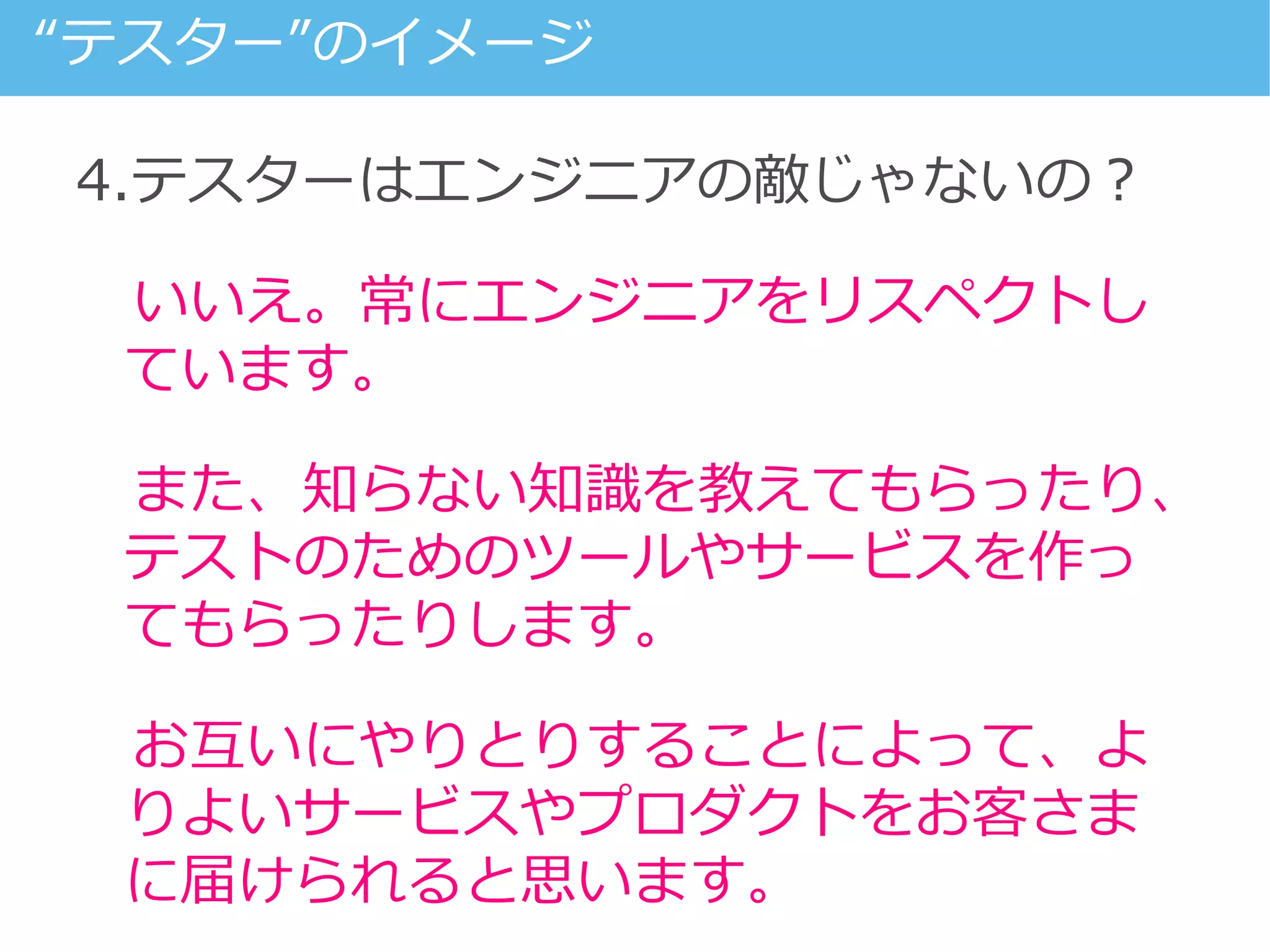4.テスターはエンジニアの敵じゃないの？
いいえ。常にエンジニアをリスペクトし
ています。
また、知らない知識を教えてもらったり、
テストのためのツールやサービスを作っ
てもらったりします。
お互いにやりとりすることによって、よ
りよいサービスやプロダクトをお客さま
に届けられると思います。
“テスター”のイメージ
 