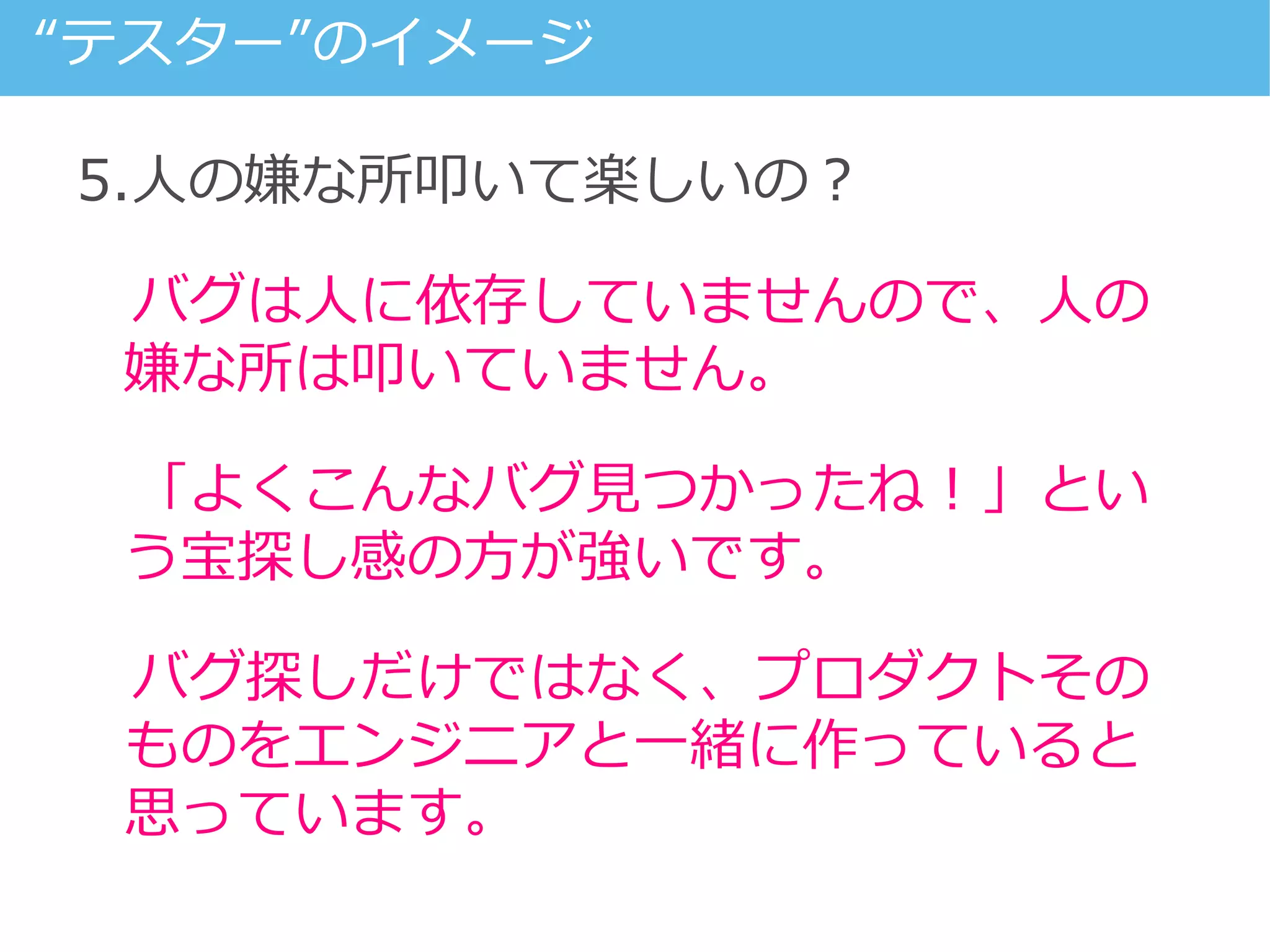 5.人の嫌な所叩いて楽しいの？
バグは人に依存していませんので、人の
嫌な所は叩いていません。
「よくこんなバグ見つかったね！」とい
う宝探し感の方が強いです。
バグ探しだけではなく、プロダクトその
ものをエンジニアと一緒に作っていると
思っています。
“テスター”のイメージ
 