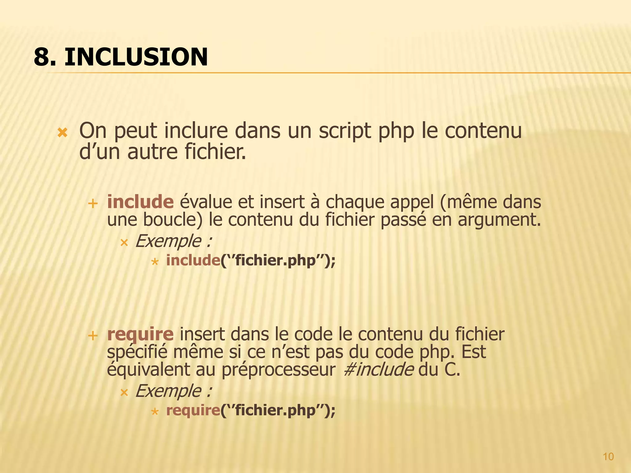 10  On peut inclure dans un script php le contenu d’un autre fichier.  include évalue et insert à chaque appel (même dans une boucle) le contenu du fichier passé en argument.  Exemple :  include(‘’fichier.php’’);  require insert dans le code le contenu du fichier spécifié même si ce n’est pas du code php. Est équivalent au préprocesseur #include du C.  Exemple :  require(‘’fichier.php’’); 8. INCLUSION 