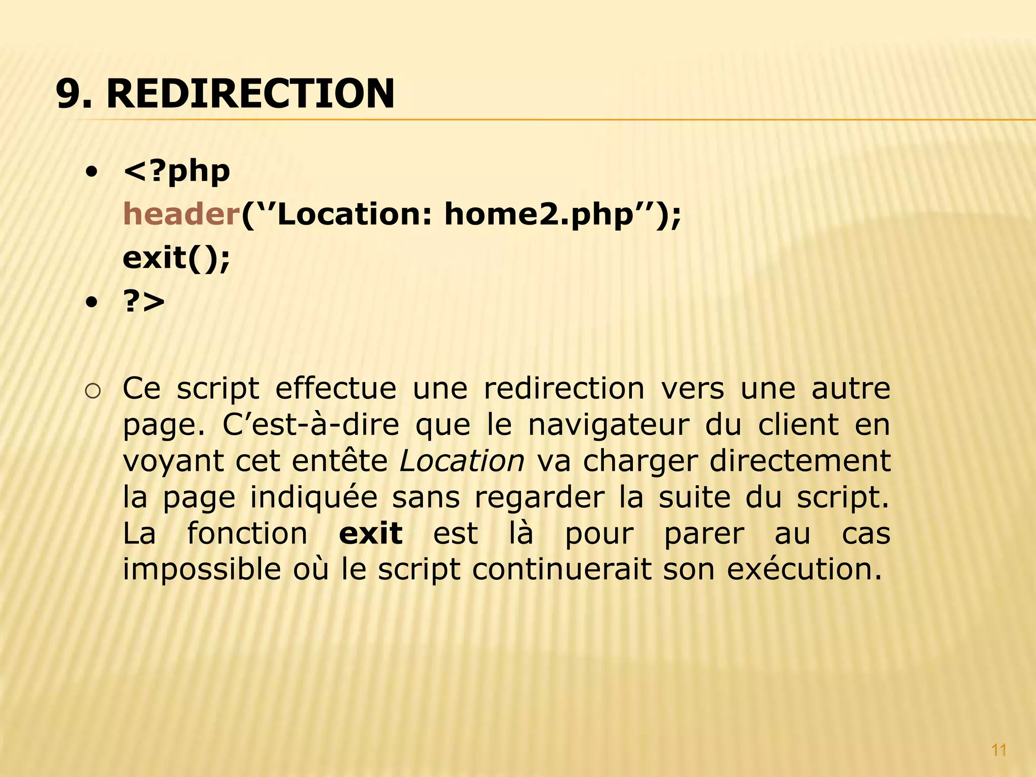 11 • <?php header(‘’Location: home2.php’’); exit(); • ?>  Ce script effectue une redirection vers une autre page. C’est-à-dire que le navigateur du client en voyant cet entête Location va charger directement la page indiquée sans regarder la suite du script. La fonction exit est là pour parer au cas impossible où le script continuerait son exécution. 9. REDIRECTION 