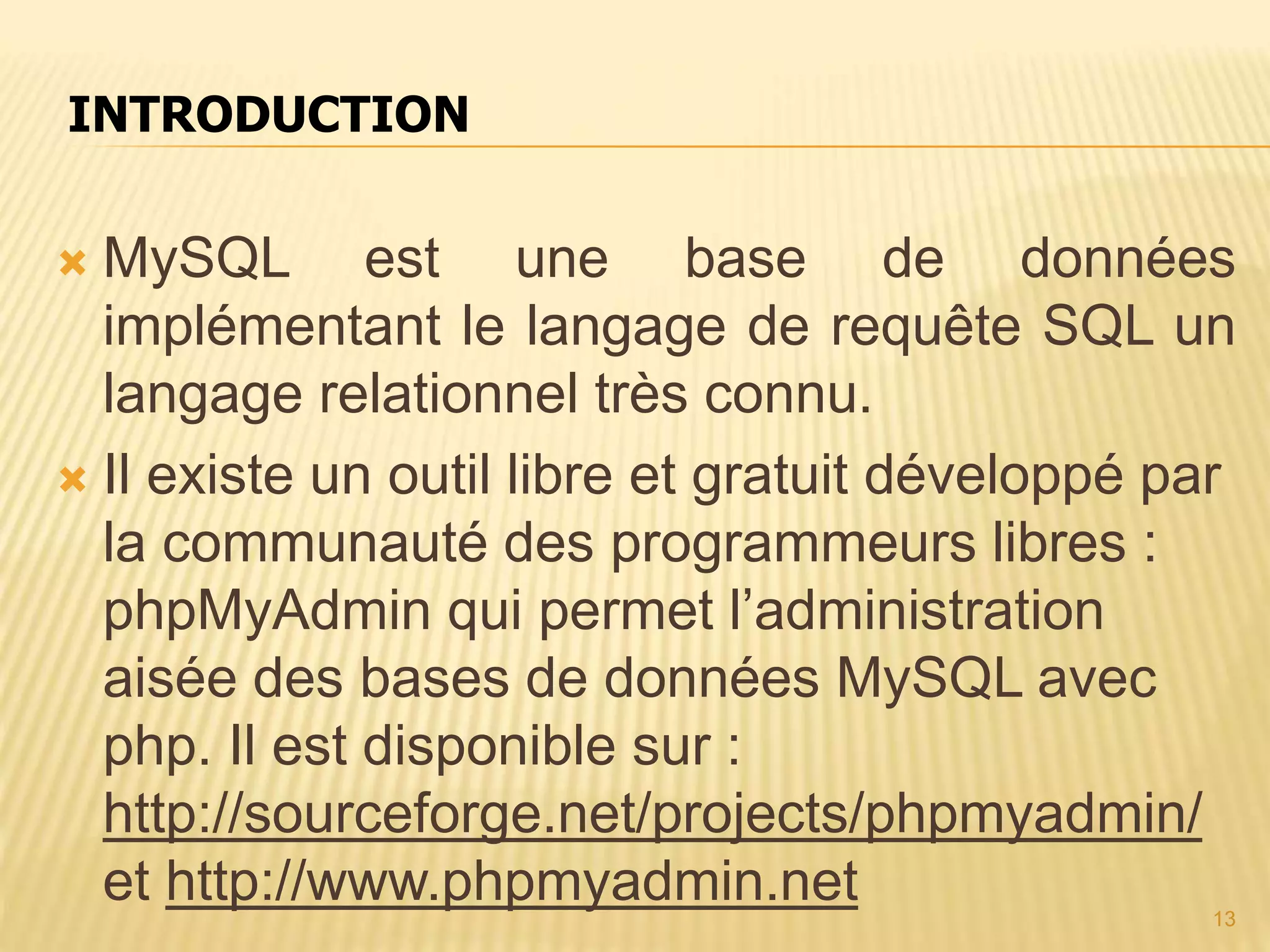  MySQL est une base de données implémentant le langage de requête SQL un langage relationnel très connu.  Il existe un outil libre et gratuit développé par la communauté des programmeurs libres : phpMyAdmin qui permet l’administration aisée des bases de données MySQL avec php. Il est disponible sur : http://sourceforge.net/projects/phpmyadmin/ et http://www.phpmyadmin.net INTRODUCTION 13 