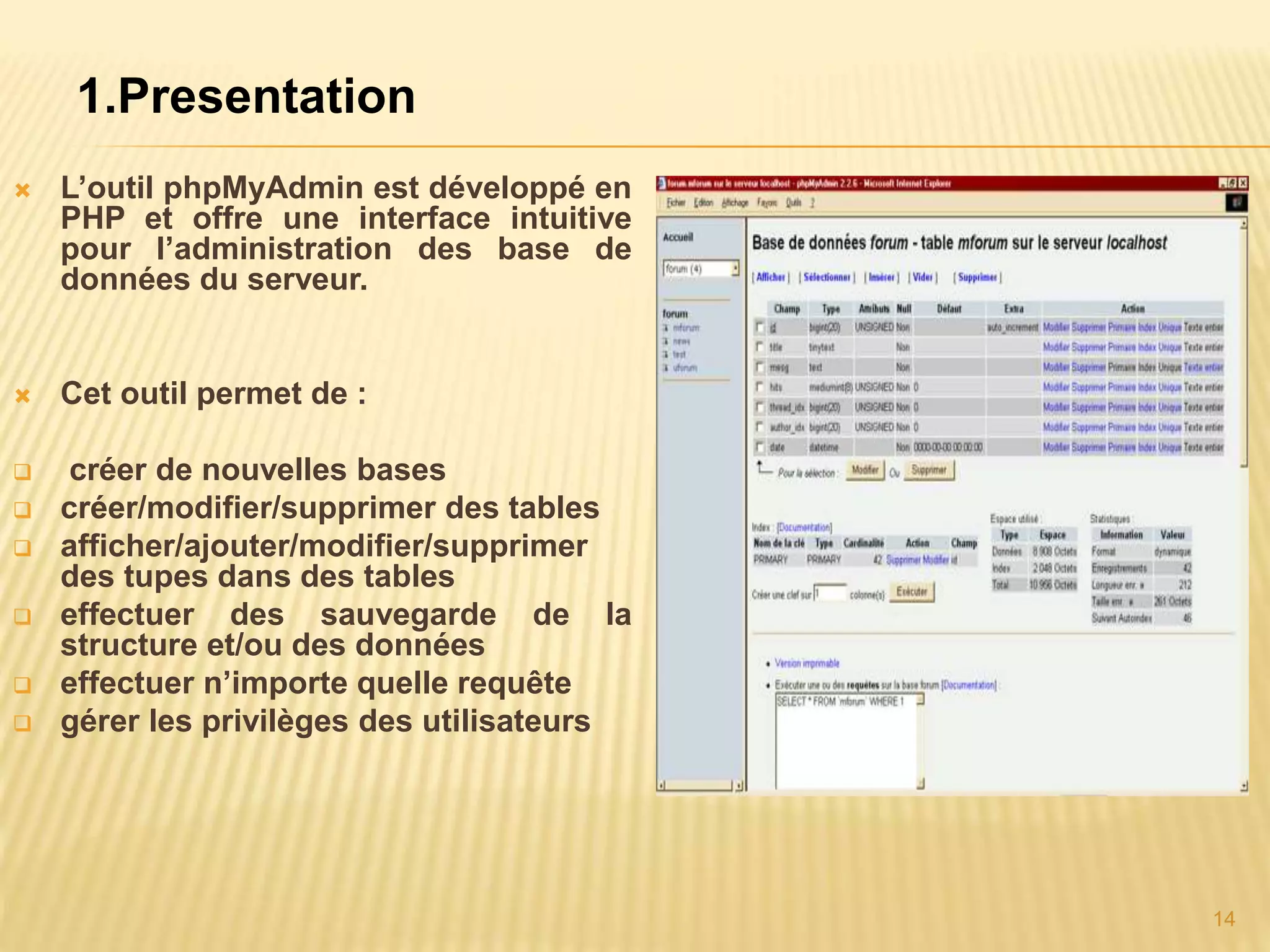 1.Presentation  L’outil phpMyAdmin est développé en PHP et offre une interface intuitive pour l’administration des base de données du serveur.  Cet outil permet de :  créer de nouvelles bases  créer/modifier/supprimer des tables  afficher/ajouter/modifier/supprimer des tupes dans des tables  effectuer des sauvegarde de la structure et/ou des données  effectuer n’importe quelle requête  gérer les privilèges des utilisateurs 14 