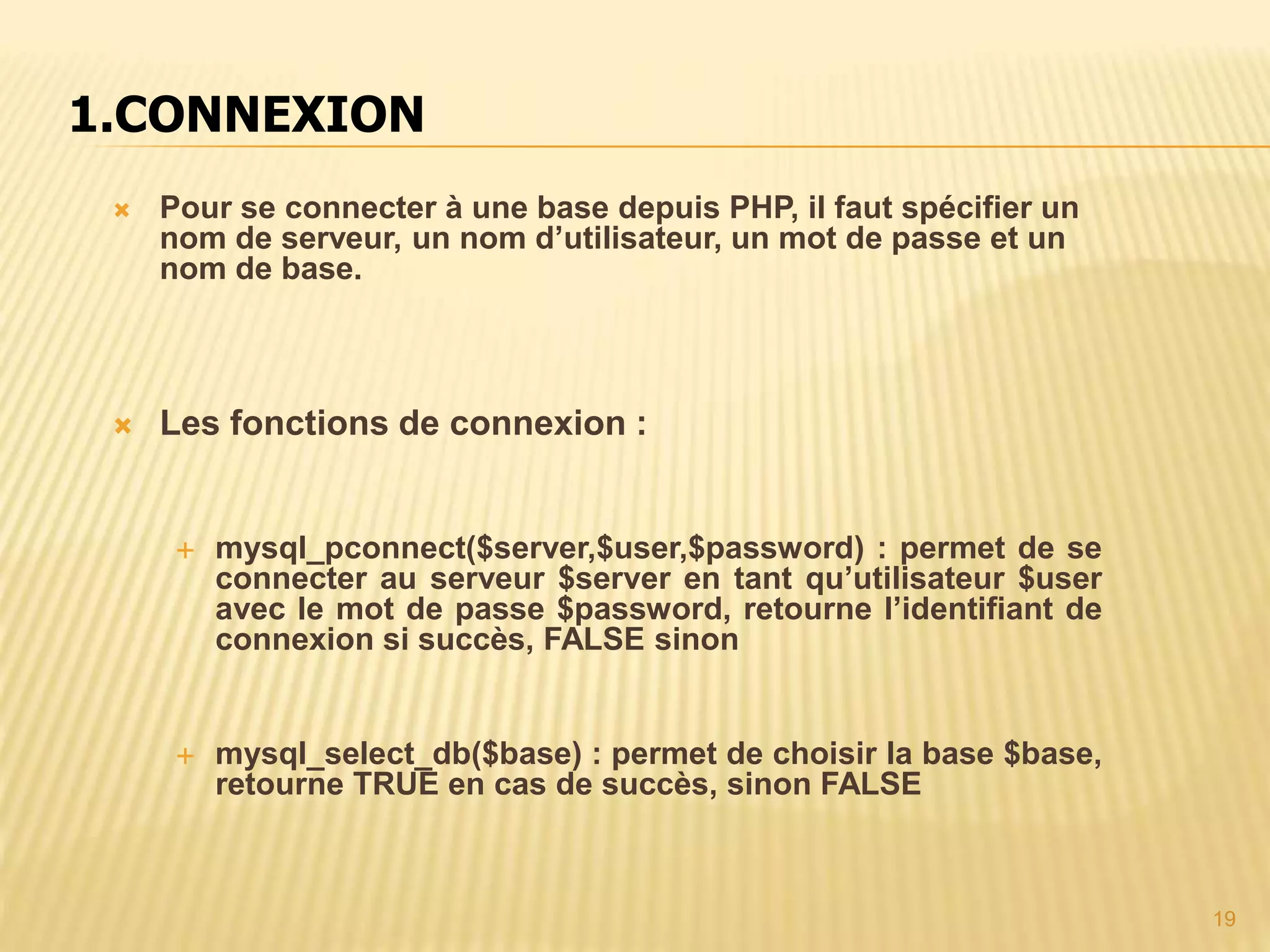 1.CONNEXION  Pour se connecter à une base depuis PHP, il faut spécifier un nom de serveur, un nom d’utilisateur, un mot de passe et un nom de base.  Les fonctions de connexion :  mysql_pconnect($server,$user,$password) : permet de se connecter au serveur $server en tant qu’utilisateur $user avec le mot de passe $password, retourne l’identifiant de connexion si succès, FALSE sinon  mysql_select_db($base) : permet de choisir la base $base, retourne TRUE en cas de succès, sinon FALSE 19 
