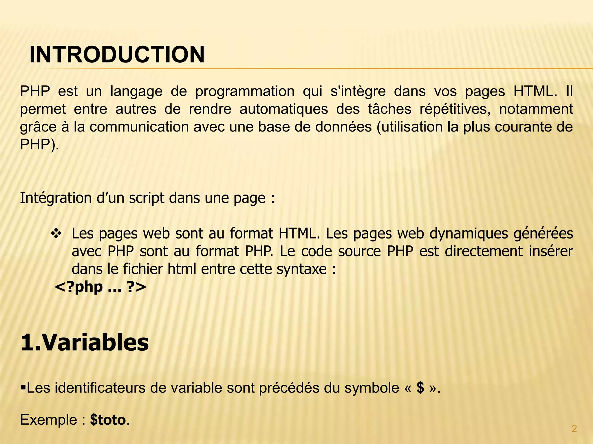 INTRODUCTION 2 PHP est un langage de programmation qui s'intègre dans vos pages HTML. Il permet entre autres de rendre automatiques des tâches répétitives, notamment grâce à la communication avec une base de données (utilisation la plus courante de PHP). Intégration d’un script dans une page :  Les pages web sont au format HTML. Les pages web dynamiques générées avec PHP sont au format PHP. Le code source PHP est directement insérer dans le fichier html entre cette syntaxe : <?php … ?> 1.Variables Les identificateurs de variable sont précédés du symbole « $ ». Exemple : $toto. 