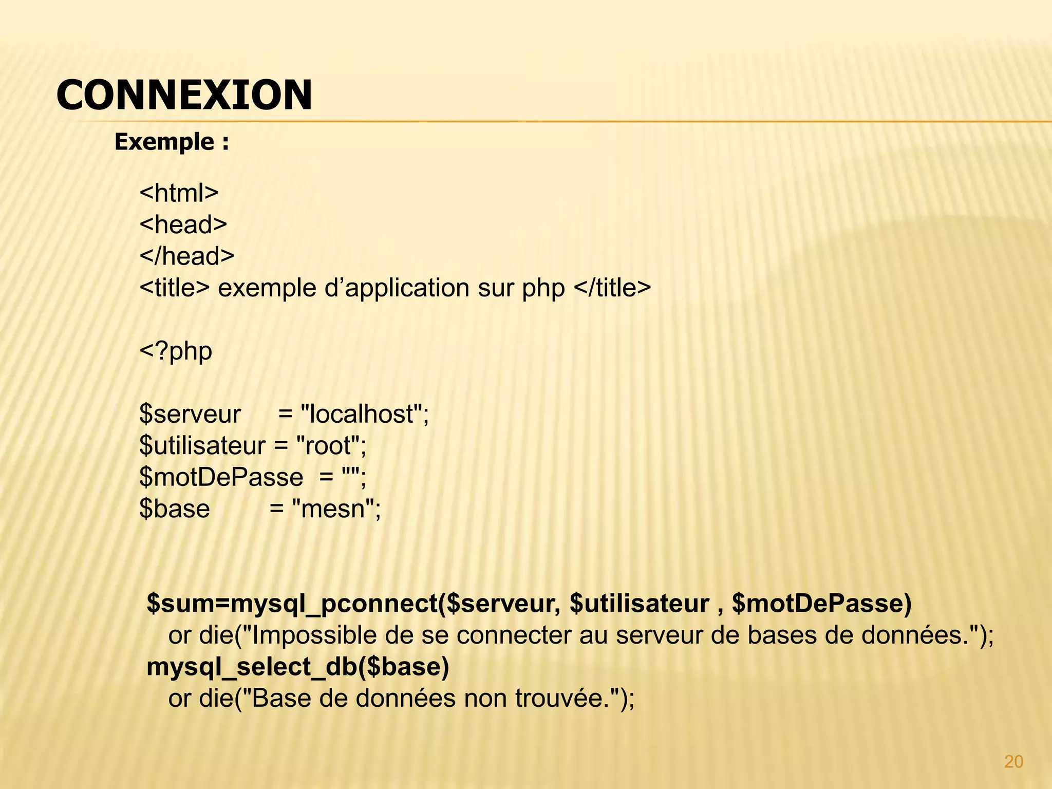 Exemple : CONNEXION <html> <head> </head> <title> exemple d’application sur php </title> <?php $serveur = "localhost"; $utilisateur = "root"; $motDePasse = ""; $base = "mesn"; $sum=mysql_pconnect($serveur, $utilisateur , $motDePasse) or die("Impossible de se connecter au serveur de bases de données."); mysql_select_db($base) or die("Base de données non trouvée."); 20 