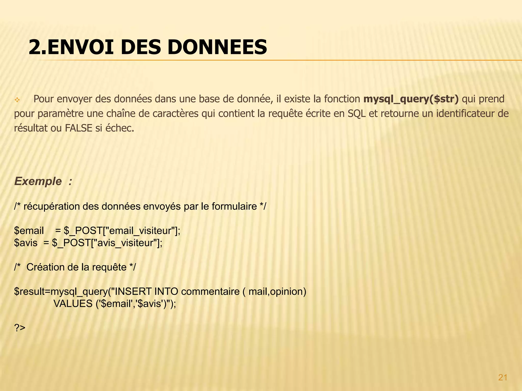2.ENVOI DES DONNEES  Pour envoyer des données dans une base de donnée, il existe la fonction mysql_query($str) qui prend pour paramètre une chaîne de caractères qui contient la requête écrite en SQL et retourne un identificateur de résultat ou FALSE si échec. Exemple : /* récupération des données envoyés par le formulaire */ $email = $_POST["email_visiteur"]; $avis = $_POST["avis_visiteur"]; /* Création de la requête */ $result=mysql_query("INSERT INTO commentaire ( mail,opinion) VALUES ('$email','$avis')"); ?> 21 