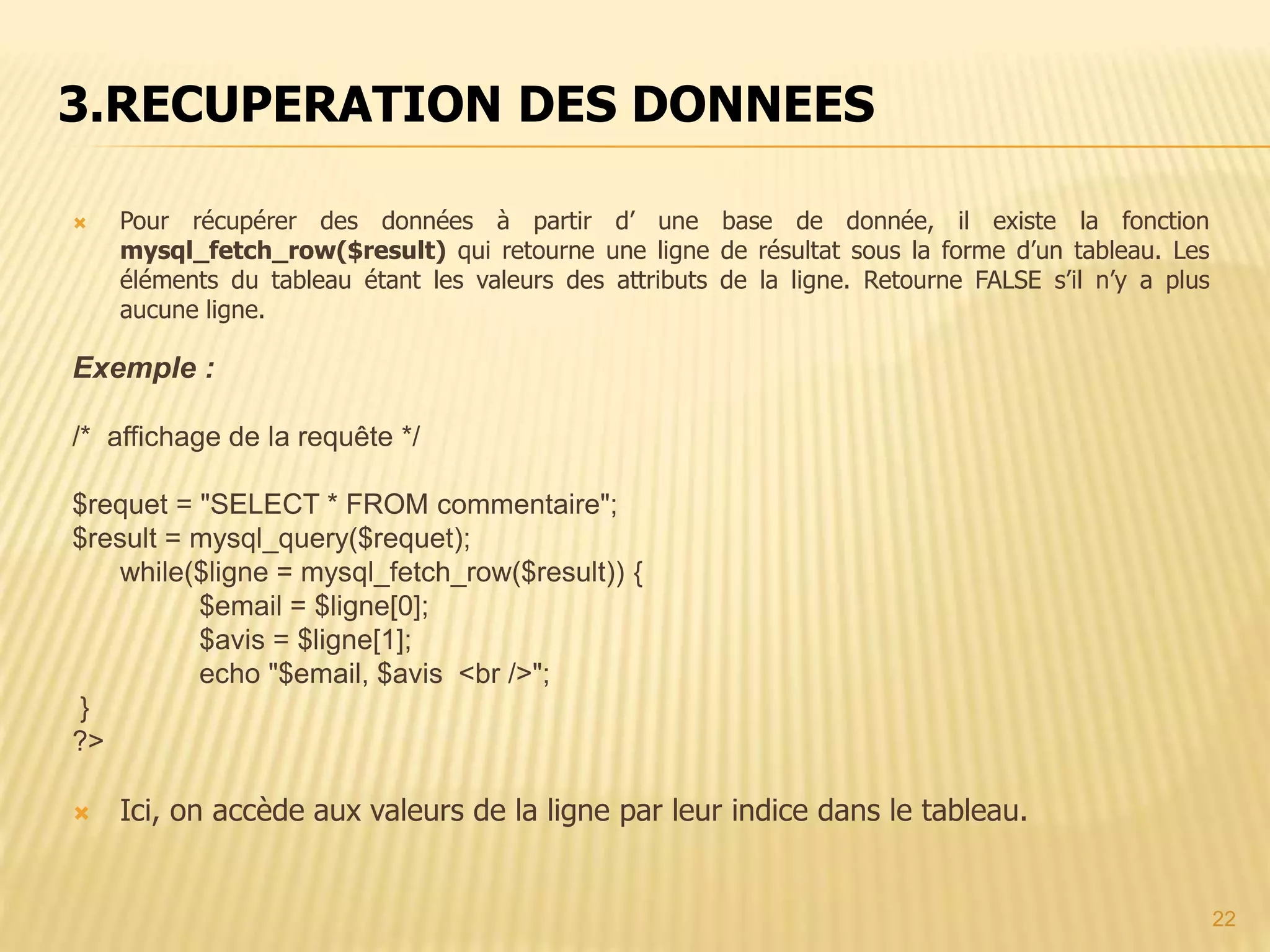  Pour récupérer des données à partir d’ une base de donnée, il existe la fonction mysql_fetch_row($result) qui retourne une ligne de résultat sous la forme d’un tableau. Les éléments du tableau étant les valeurs des attributs de la ligne. Retourne FALSE s’il n’y a plus aucune ligne. Exemple : /* affichage de la requête */ $requet = "SELECT * FROM commentaire"; $result = mysql_query($requet); while($ligne = mysql_fetch_row($result)) { $email = $ligne[0]; $avis = $ligne[1]; echo "$email, $avis <br />"; } ?>  Ici, on accède aux valeurs de la ligne par leur indice dans le tableau. 3.RECUPERATION DES DONNEES 22 