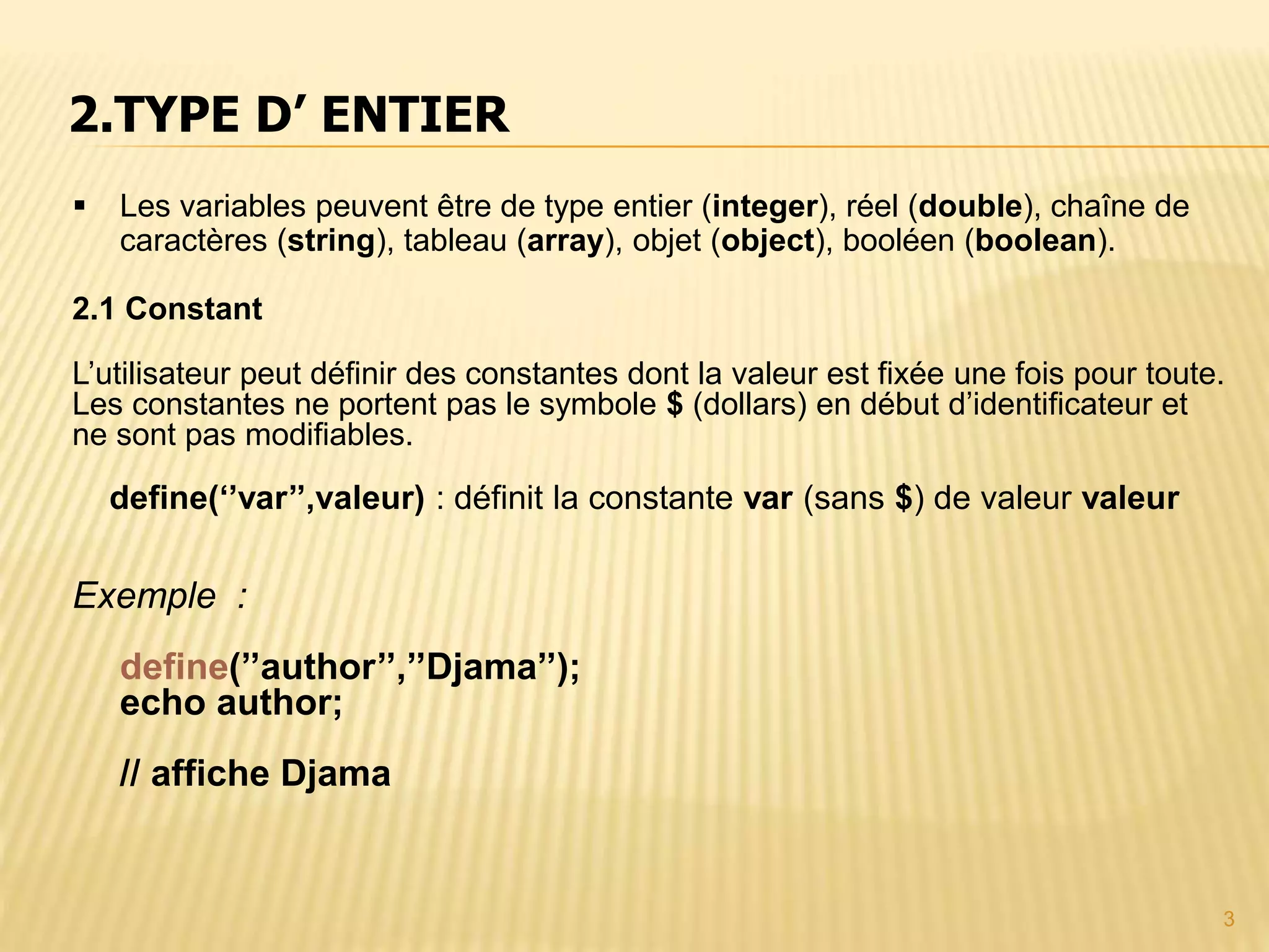 3  Les variables peuvent être de type entier (integer), réel (double), chaîne de caractères (string), tableau (array), objet (object), booléen (boolean). 2.1 Constant L’utilisateur peut définir des constantes dont la valeur est fixée une fois pour toute. Les constantes ne portent pas le symbole $ (dollars) en début d’identificateur et ne sont pas modifiables. define(‘’var’’,valeur) : définit la constante var (sans $) de valeur valeur Exemple : define(’’author’’,’’Djama’’); echo author; // affiche Djama 2.TYPE D’ ENTIER 