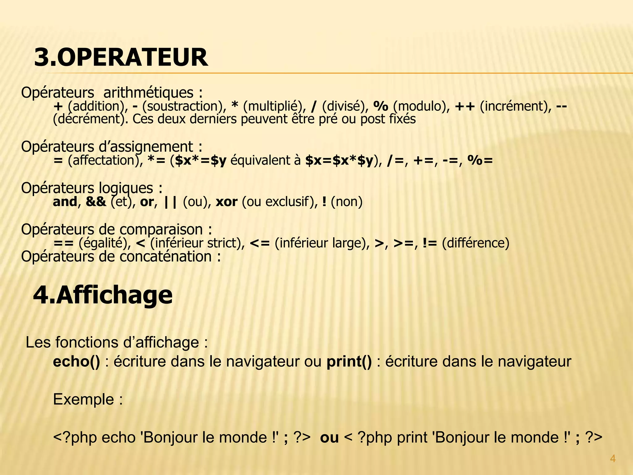 4 Opérateurs arithmétiques : + (addition), - (soustraction), * (multiplié), / (divisé), % (modulo), ++ (incrément), -- (décrément). Ces deux derniers peuvent être pré ou post fixés Opérateurs d’assignement : = (affectation), *= ($x*=$y équivalent à $x=$x*$y), /=, +=, -=, %= Opérateurs logiques : and, && (et), or, || (ou), xor (ou exclusif), ! (non) Opérateurs de comparaison : == (égalité), < (inférieur strict), <= (inférieur large), >, >=, != (différence) Opérateurs de concaténation : 4.Affichage Les fonctions d’affichage : echo() : écriture dans le navigateur ou print() : écriture dans le navigateur Exemple : <?php echo 'Bonjour le monde !' ; ?> ou < ?php print 'Bonjour le monde !' ; ?> 3.OPERATEUR 