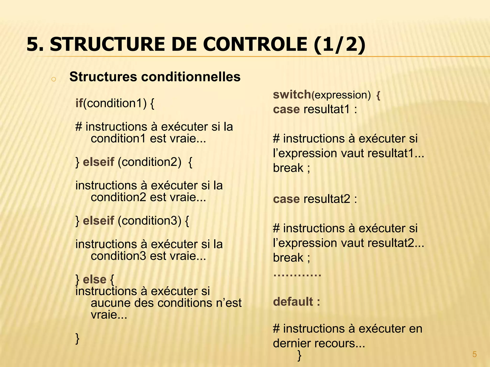 5 o Structures conditionnelles if(condition1) { # instructions à exécuter si la condition1 est vraie... } elseif (condition2) { instructions à exécuter si la condition2 est vraie... } elseif (condition3) { instructions à exécuter si la condition3 est vraie... } else { instructions à exécuter si aucune des conditions n’est vraie... } 5. STRUCTURE DE CONTROLE (1/2) switch(expression) { case resultat1 : # instructions à exécuter si l’expression vaut resultat1... break ; case resultat2 : # instructions à exécuter si l’expression vaut resultat2... break ; ………… default : # instructions à exécuter en dernier recours... } 